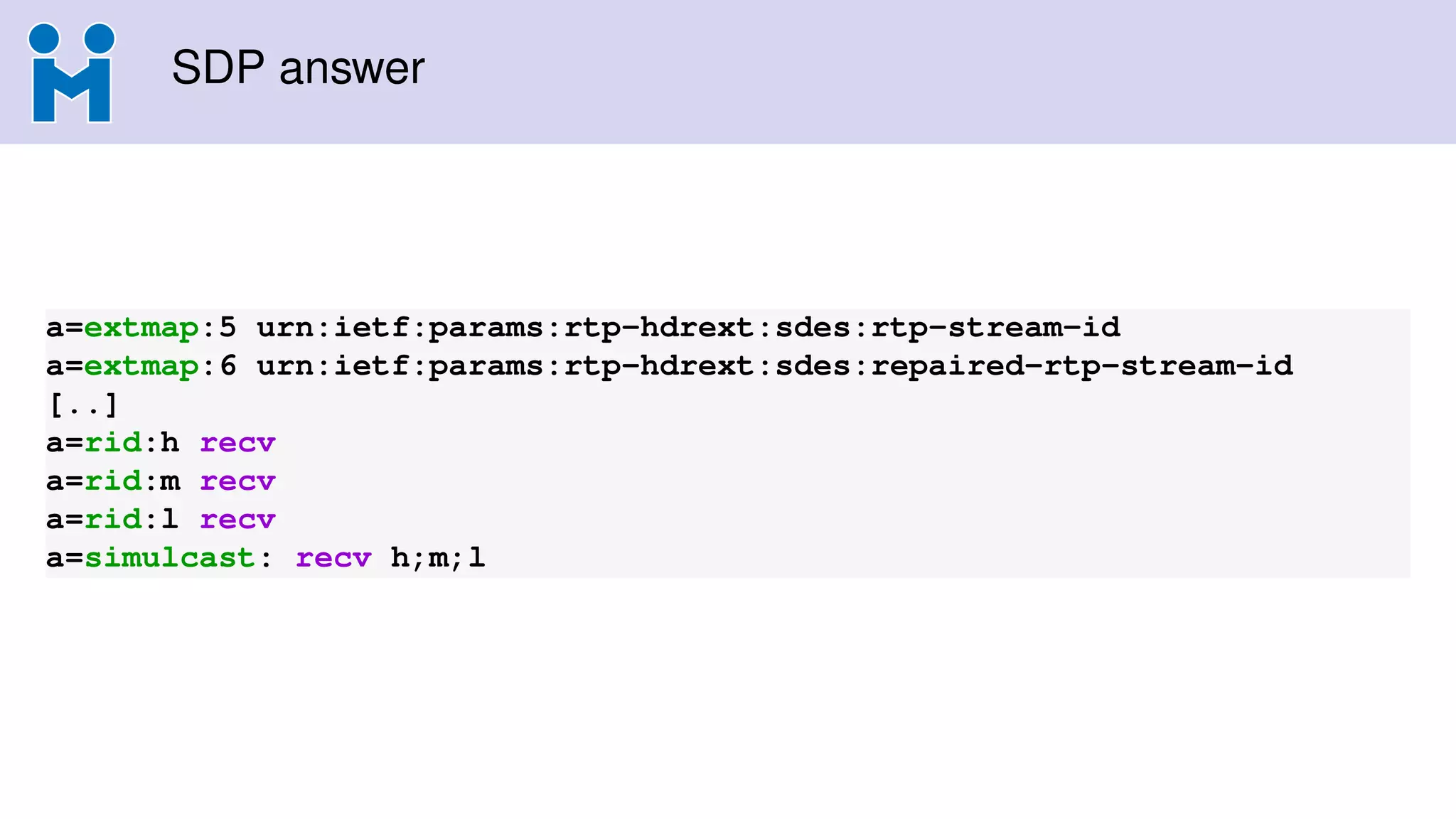 SDP answer
a=extmap:5 urn:ietf:params:rtp-hdrext:sdes:rtp-stream-id
a=extmap:6 urn:ietf:params:rtp-hdrext:sdes:repaired-rtp-stream-id
[..]
a=rid:h recv
a=rid:m recv
a=rid:l recv
a=simulcast: recv h;m;l
 