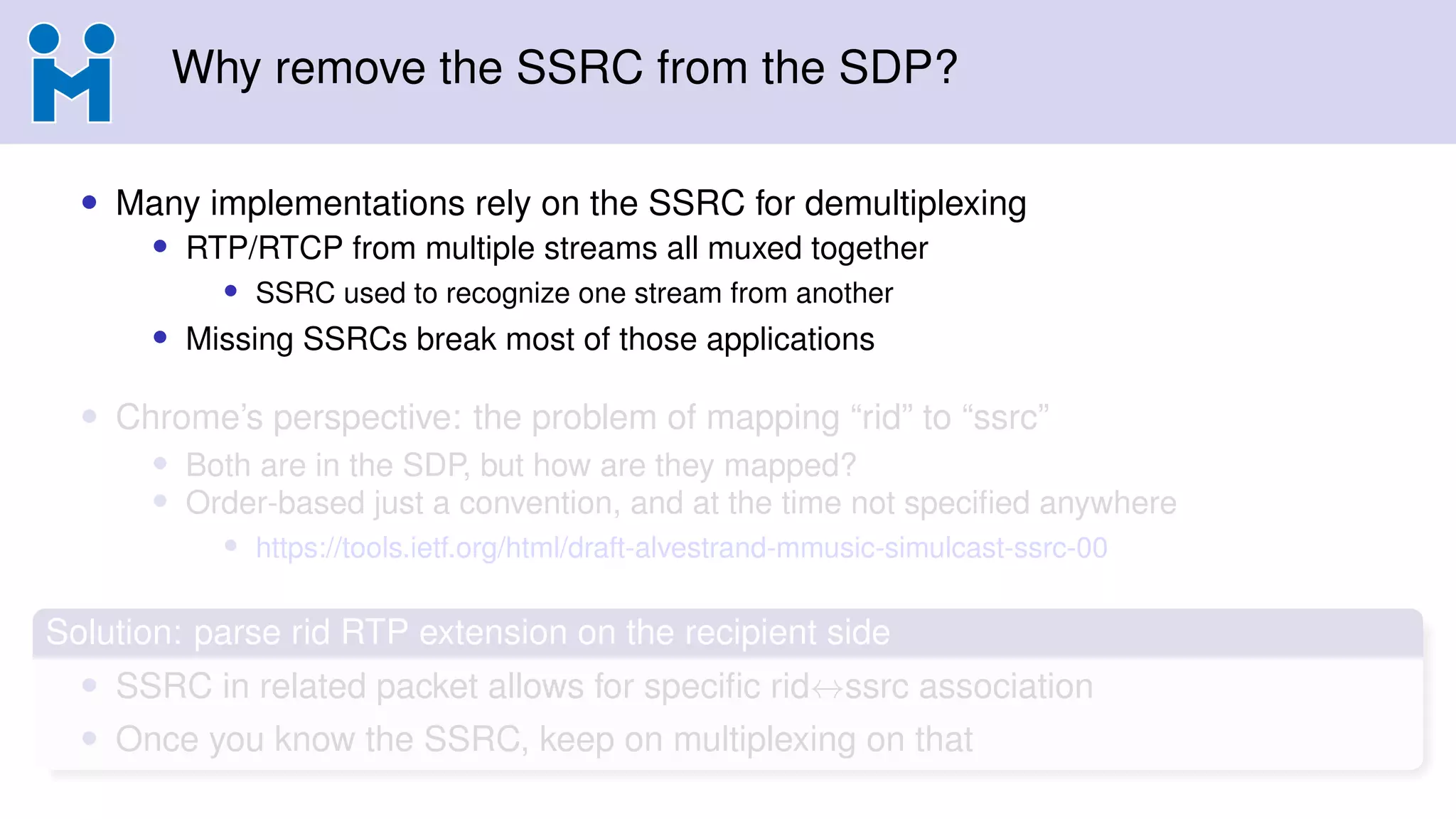 Why remove the SSRC from the SDP?
• Many implementations rely on the SSRC for demultiplexing
• RTP/RTCP from multiple streams all muxed together
• SSRC used to recognize one stream from another
• Missing SSRCs break most of those applications
• Chrome’s perspective: the problem of mapping “rid” to “ssrc”
• Both are in the SDP, but how are they mapped?
• Order-based just a convention, and at the time not speciﬁed anywhere
• https://tools.ietf.org/html/draft-alvestrand-mmusic-simulcast-ssrc-00
Solution: parse rid RTP extension on the recipient side
• SSRC in related packet allows for speciﬁc rid↔ssrc association
• Once you know the SSRC, keep on multiplexing on that
 