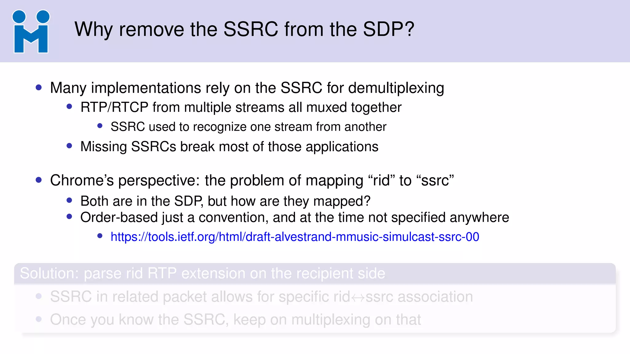 Why remove the SSRC from the SDP?
• Many implementations rely on the SSRC for demultiplexing
• RTP/RTCP from multiple streams all muxed together
• SSRC used to recognize one stream from another
• Missing SSRCs break most of those applications
• Chrome’s perspective: the problem of mapping “rid” to “ssrc”
• Both are in the SDP, but how are they mapped?
• Order-based just a convention, and at the time not speciﬁed anywhere
• https://tools.ietf.org/html/draft-alvestrand-mmusic-simulcast-ssrc-00
Solution: parse rid RTP extension on the recipient side
• SSRC in related packet allows for speciﬁc rid↔ssrc association
• Once you know the SSRC, keep on multiplexing on that
 