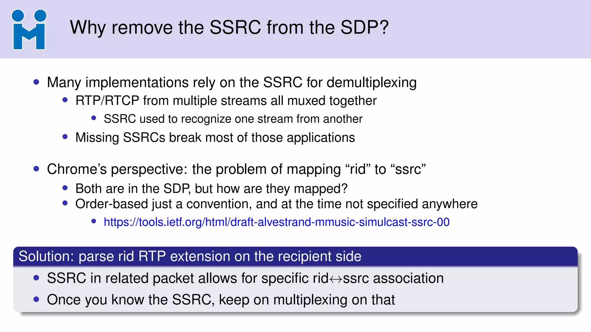 Why remove the SSRC from the SDP?
• Many implementations rely on the SSRC for demultiplexing
• RTP/RTCP from multiple streams all muxed together
• SSRC used to recognize one stream from another
• Missing SSRCs break most of those applications
• Chrome’s perspective: the problem of mapping “rid” to “ssrc”
• Both are in the SDP, but how are they mapped?
• Order-based just a convention, and at the time not speciﬁed anywhere
• https://tools.ietf.org/html/draft-alvestrand-mmusic-simulcast-ssrc-00
Solution: parse rid RTP extension on the recipient side
• SSRC in related packet allows for speciﬁc rid↔ssrc association
• Once you know the SSRC, keep on multiplexing on that
 