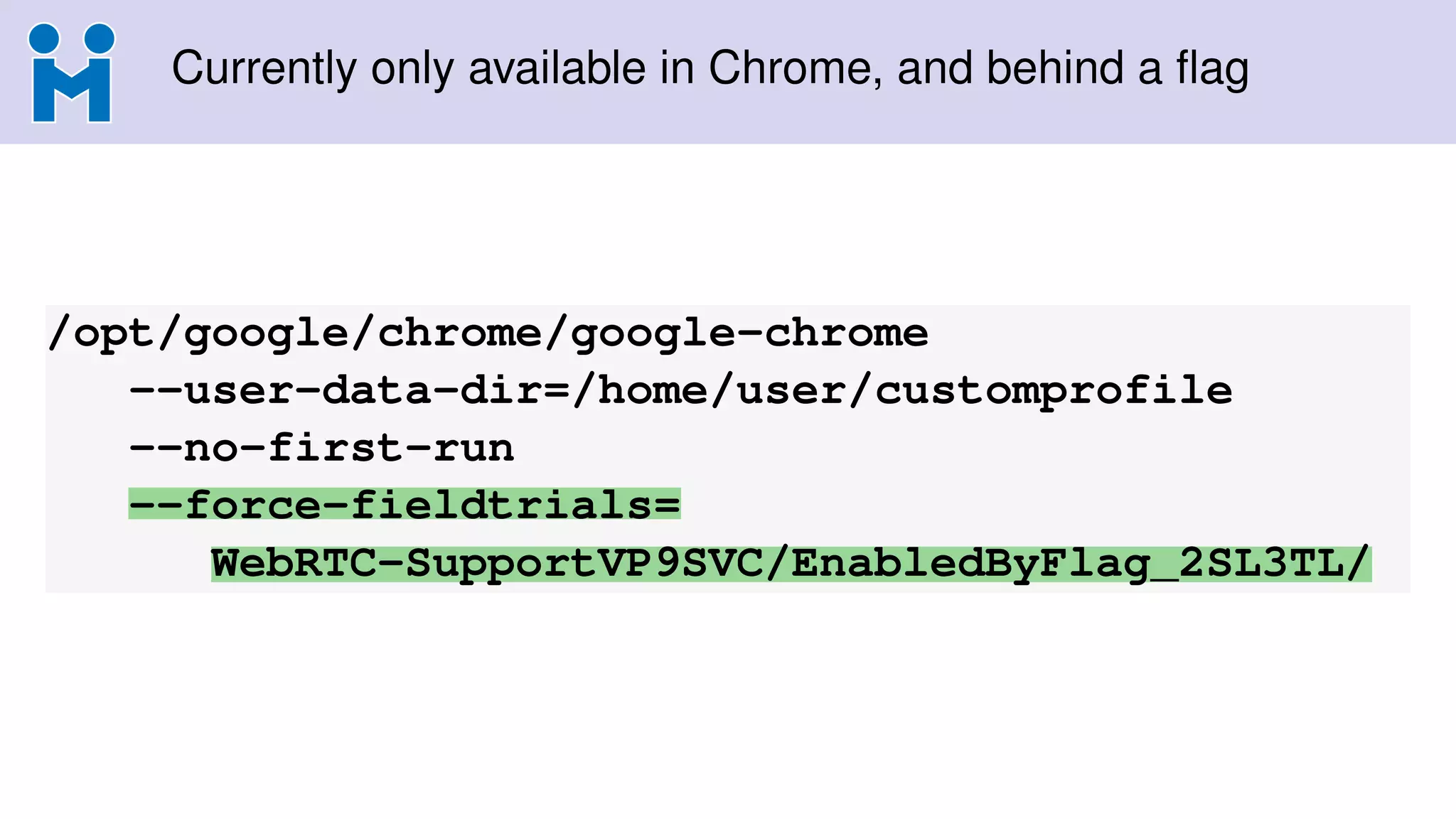 Currently only available in Chrome, and behind a ﬂag
/opt/google/chrome/google-chrome
--user-data-dir=/home/user/customprofile
--no-first-run
--force-fieldtrials=
WebRTC-SupportVP9SVC/EnabledByFlag_2SL3TL/
 