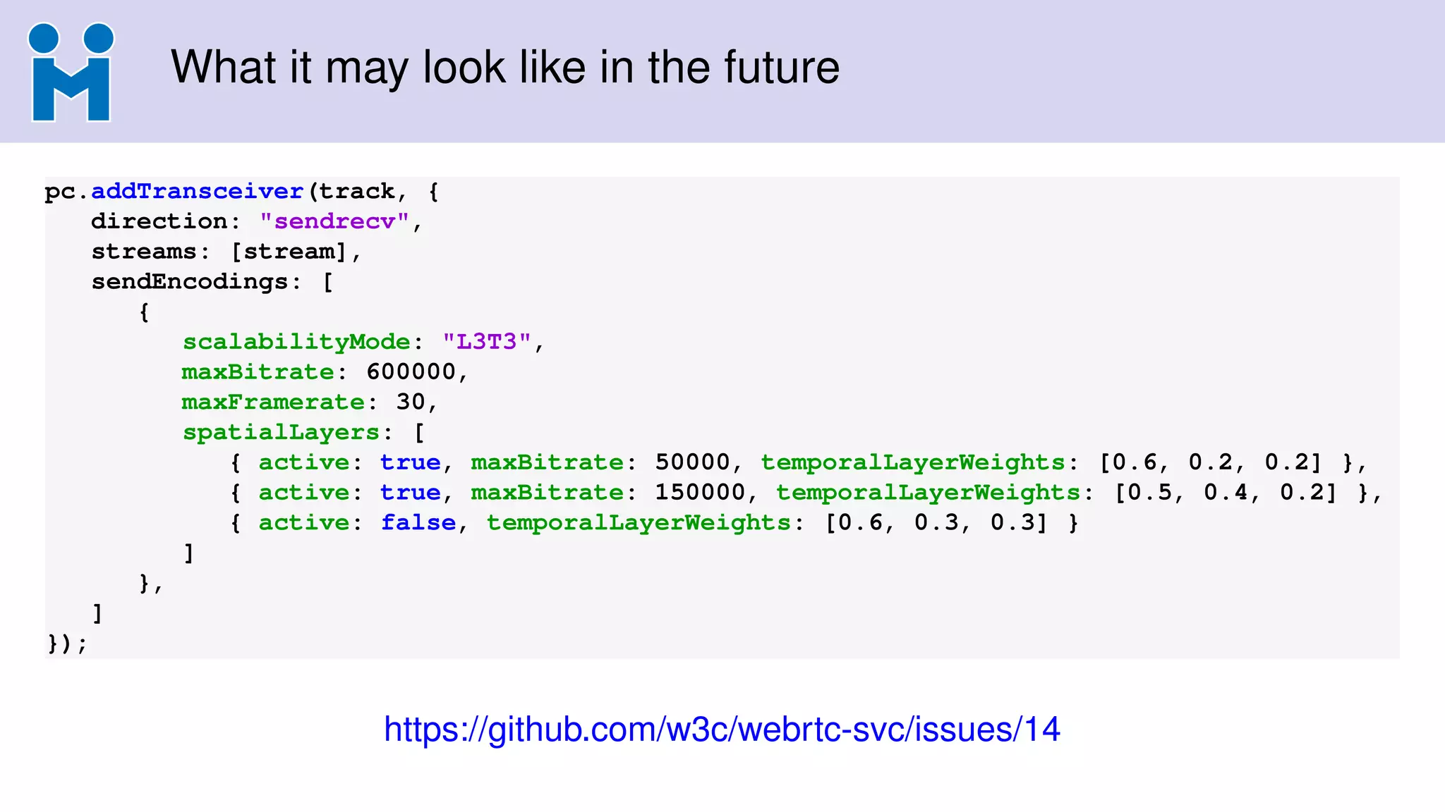 What it may look like in the future
pc.addTransceiver(track, {
direction: "sendrecv",
streams: [stream],
sendEncodings: [
{
scalabilityMode: "L3T3",
maxBitrate: 600000,
maxFramerate: 30,
spatialLayers: [
{ active: true, maxBitrate: 50000, temporalLayerWeights: [0.6, 0.2, 0.2] },
{ active: true, maxBitrate: 150000, temporalLayerWeights: [0.5, 0.4, 0.2] },
{ active: false, temporalLayerWeights: [0.6, 0.3, 0.3] }
]
},
]
});
https://github.com/w3c/webrtc-svc/issues/14
 
