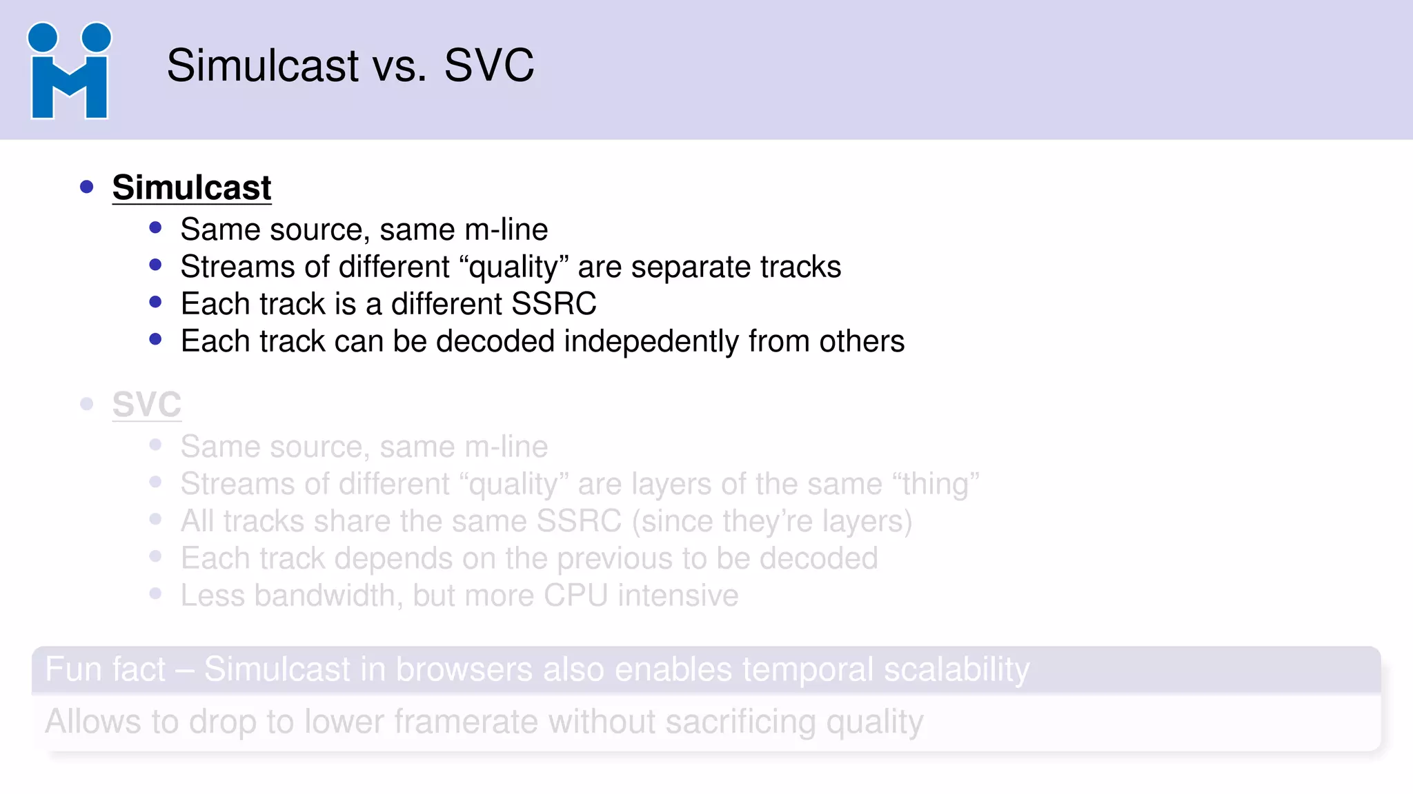 Simulcast vs. SVC
• Simulcast
• Same source, same m-line
• Streams of different “quality” are separate tracks
• Each track is a different SSRC
• Each track can be decoded indepedently from others
• SVC
• Same source, same m-line
• Streams of different “quality” are layers of the same “thing”
• All tracks share the same SSRC (since they’re layers)
• Each track depends on the previous to be decoded
• Less bandwidth, but more CPU intensive
Fun fact – Simulcast in browsers also enables temporal scalability
Allows to drop to lower framerate without sacriﬁcing quality
 