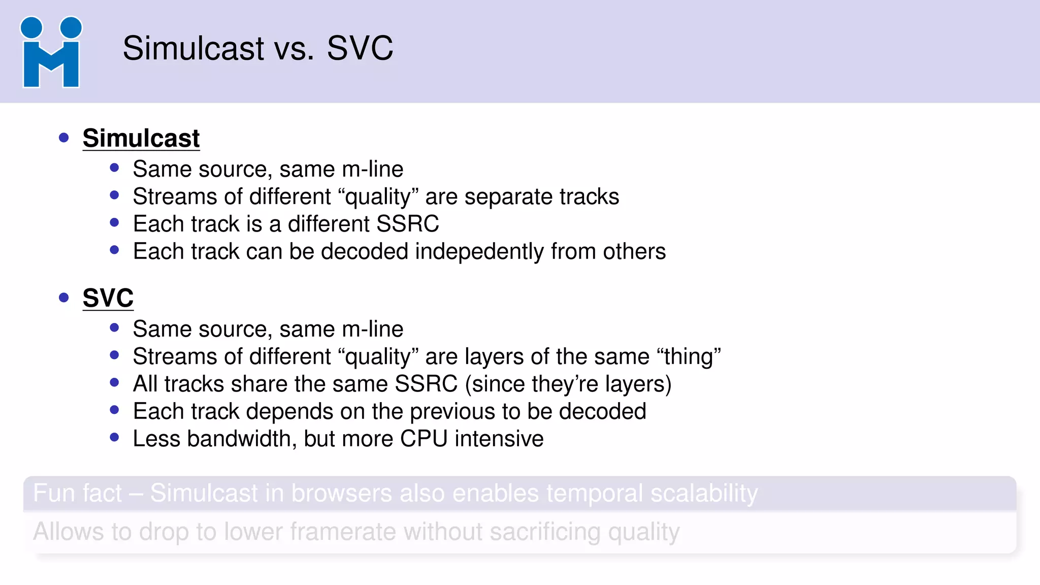 Simulcast vs. SVC
• Simulcast
• Same source, same m-line
• Streams of different “quality” are separate tracks
• Each track is a different SSRC
• Each track can be decoded indepedently from others
• SVC
• Same source, same m-line
• Streams of different “quality” are layers of the same “thing”
• All tracks share the same SSRC (since they’re layers)
• Each track depends on the previous to be decoded
• Less bandwidth, but more CPU intensive
Fun fact – Simulcast in browsers also enables temporal scalability
Allows to drop to lower framerate without sacriﬁcing quality
 