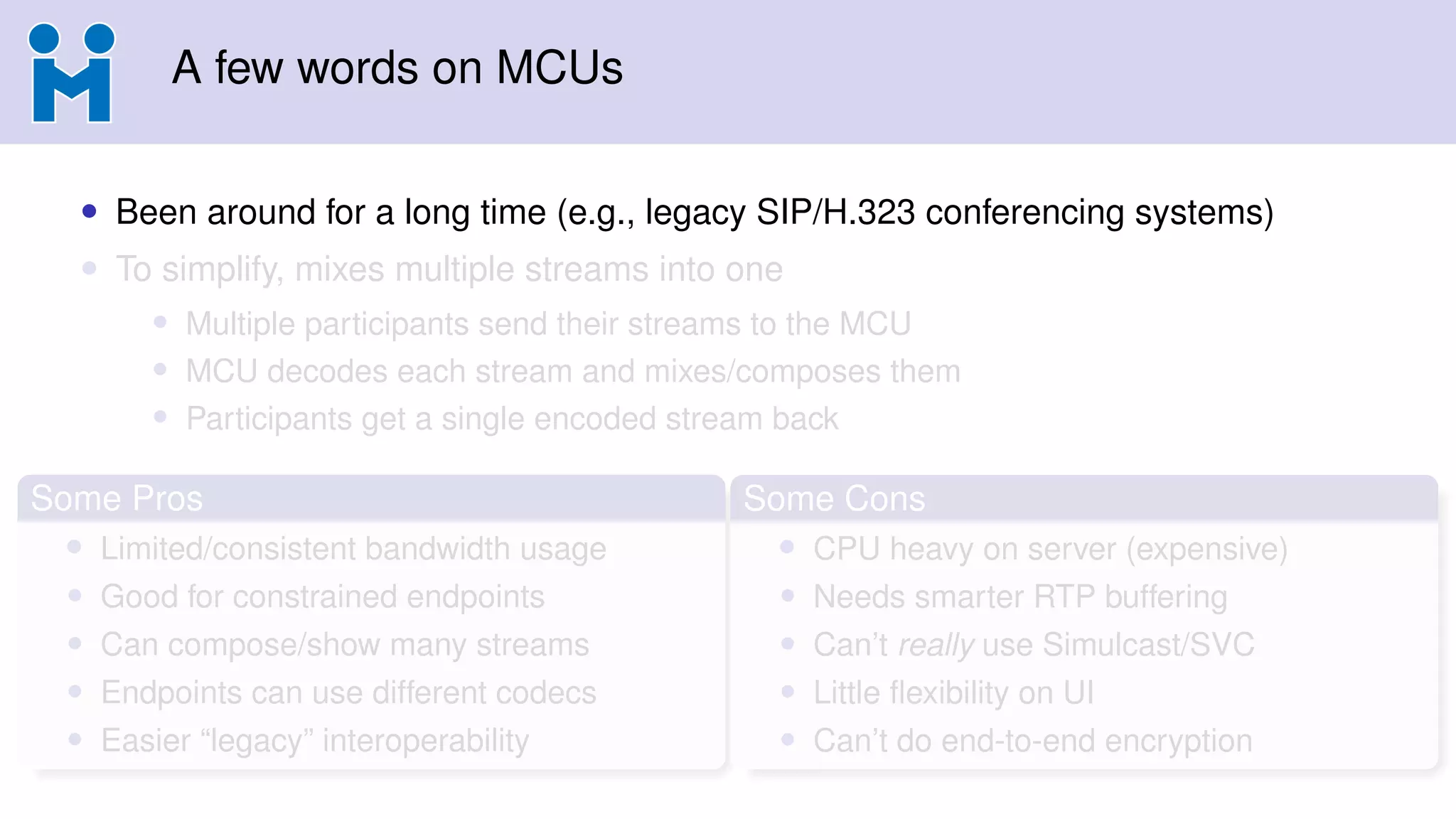 A few words on MCUs
• Been around for a long time (e.g., legacy SIP/H.323 conferencing systems)
• To simplify, mixes multiple streams into one
• Multiple participants send their streams to the MCU
• MCU decodes each stream and mixes/composes them
• Participants get a single encoded stream back
Some Pros
• Limited/consistent bandwidth usage
• Good for constrained endpoints
• Can compose/show many streams
• Endpoints can use different codecs
• Easier “legacy” interoperability
Some Cons
• CPU heavy on server (expensive)
• Needs smarter RTP buffering
• Can’t really use Simulcast/SVC
• Little ﬂexibility on UI
• Can’t do end-to-end encryption
 