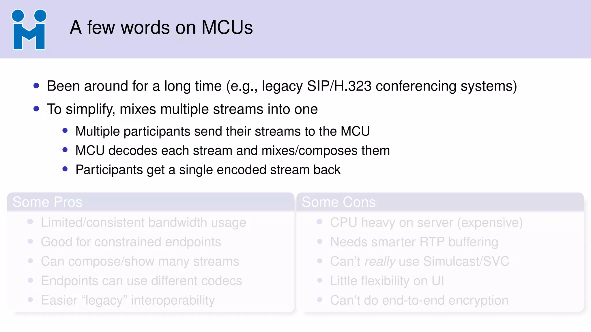 A few words on MCUs
• Been around for a long time (e.g., legacy SIP/H.323 conferencing systems)
• To simplify, mixes multiple streams into one
• Multiple participants send their streams to the MCU
• MCU decodes each stream and mixes/composes them
• Participants get a single encoded stream back
Some Pros
• Limited/consistent bandwidth usage
• Good for constrained endpoints
• Can compose/show many streams
• Endpoints can use different codecs
• Easier “legacy” interoperability
Some Cons
• CPU heavy on server (expensive)
• Needs smarter RTP buffering
• Can’t really use Simulcast/SVC
• Little ﬂexibility on UI
• Can’t do end-to-end encryption
 