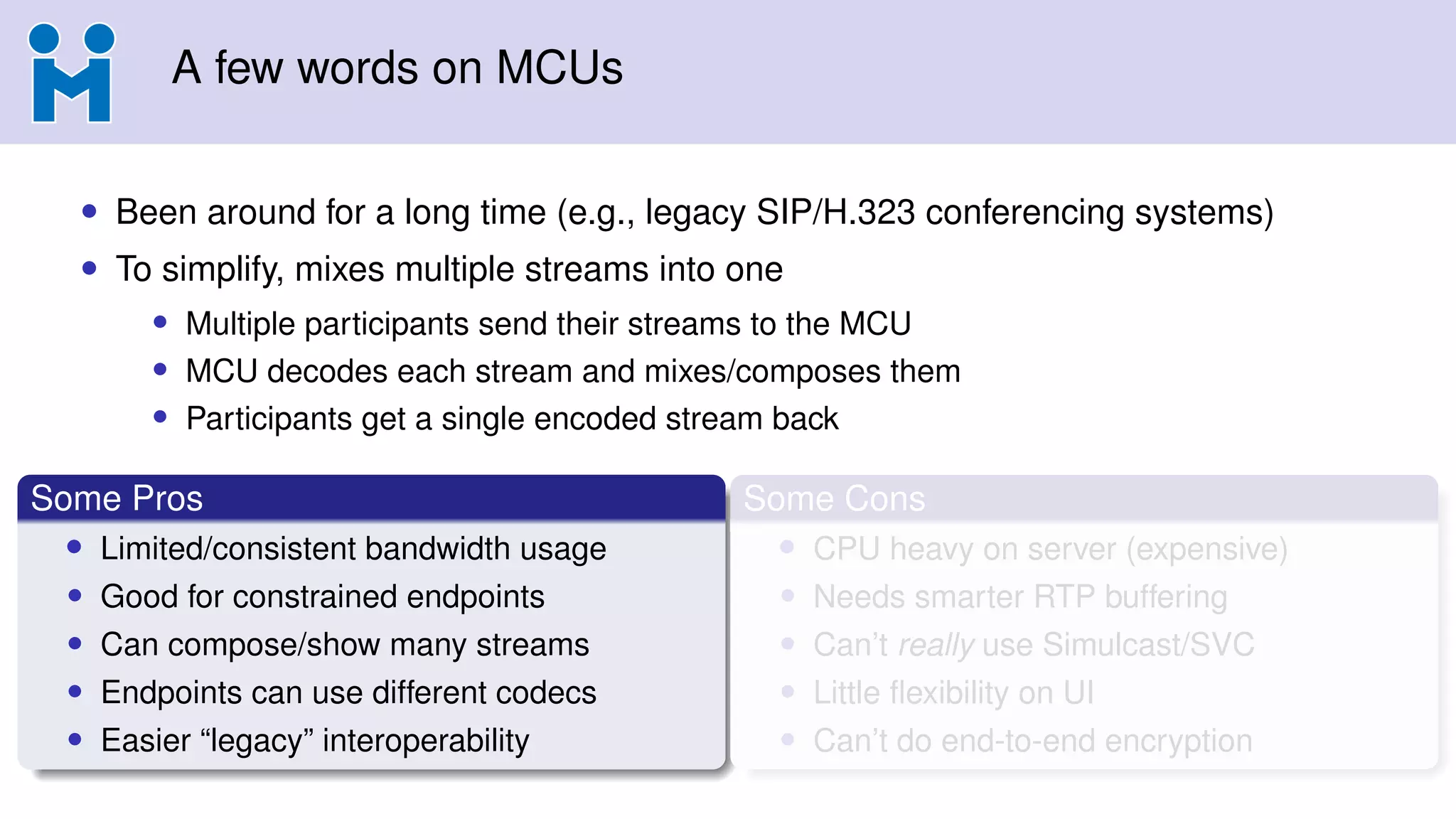 A few words on MCUs
• Been around for a long time (e.g., legacy SIP/H.323 conferencing systems)
• To simplify, mixes multiple streams into one
• Multiple participants send their streams to the MCU
• MCU decodes each stream and mixes/composes them
• Participants get a single encoded stream back
Some Pros
• Limited/consistent bandwidth usage
• Good for constrained endpoints
• Can compose/show many streams
• Endpoints can use different codecs
• Easier “legacy” interoperability
Some Cons
• CPU heavy on server (expensive)
• Needs smarter RTP buffering
• Can’t really use Simulcast/SVC
• Little ﬂexibility on UI
• Can’t do end-to-end encryption
 
