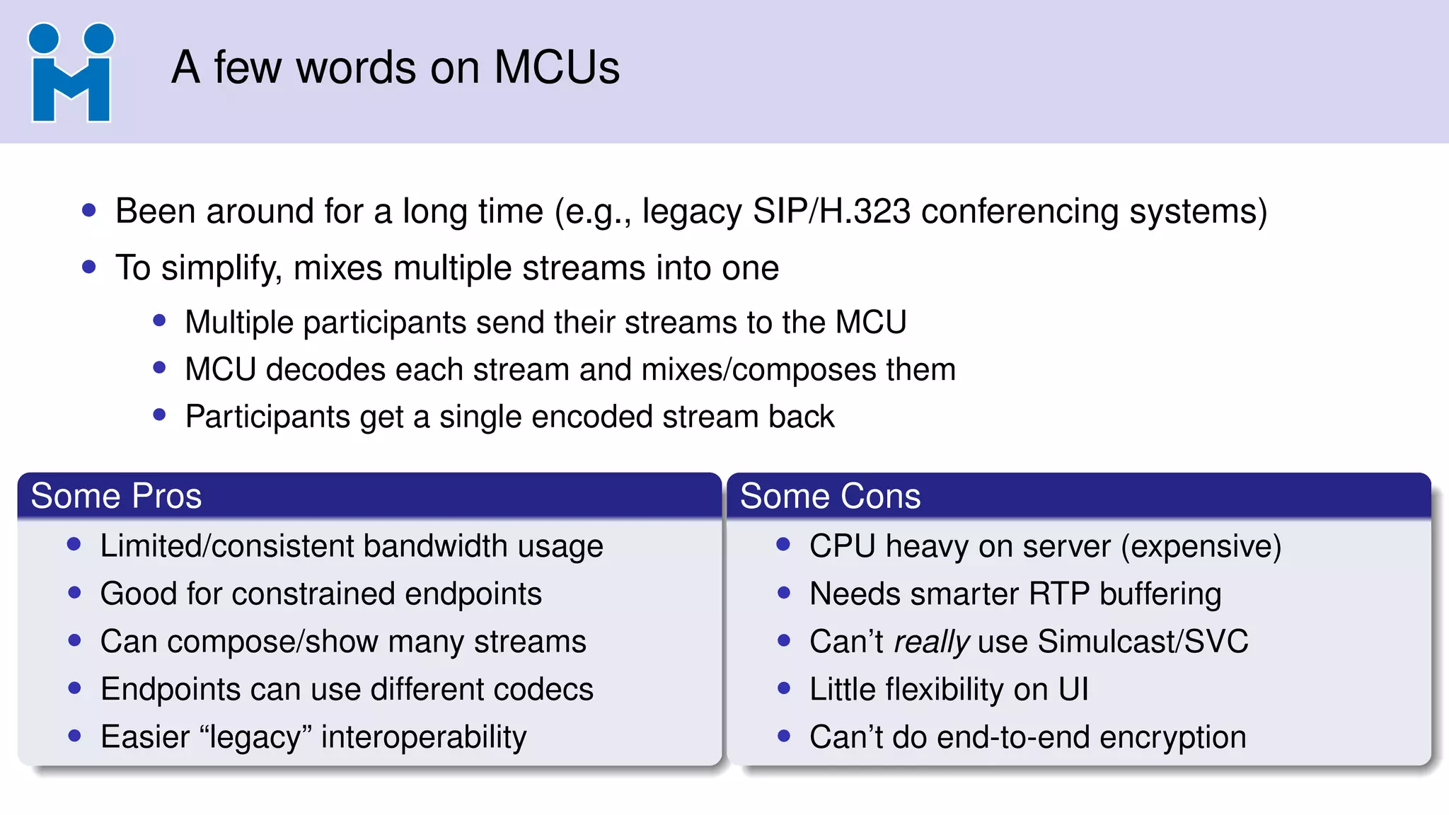 A few words on MCUs
• Been around for a long time (e.g., legacy SIP/H.323 conferencing systems)
• To simplify, mixes multiple streams into one
• Multiple participants send their streams to the MCU
• MCU decodes each stream and mixes/composes them
• Participants get a single encoded stream back
Some Pros
• Limited/consistent bandwidth usage
• Good for constrained endpoints
• Can compose/show many streams
• Endpoints can use different codecs
• Easier “legacy” interoperability
Some Cons
• CPU heavy on server (expensive)
• Needs smarter RTP buffering
• Can’t really use Simulcast/SVC
• Little ﬂexibility on UI
• Can’t do end-to-end encryption
 