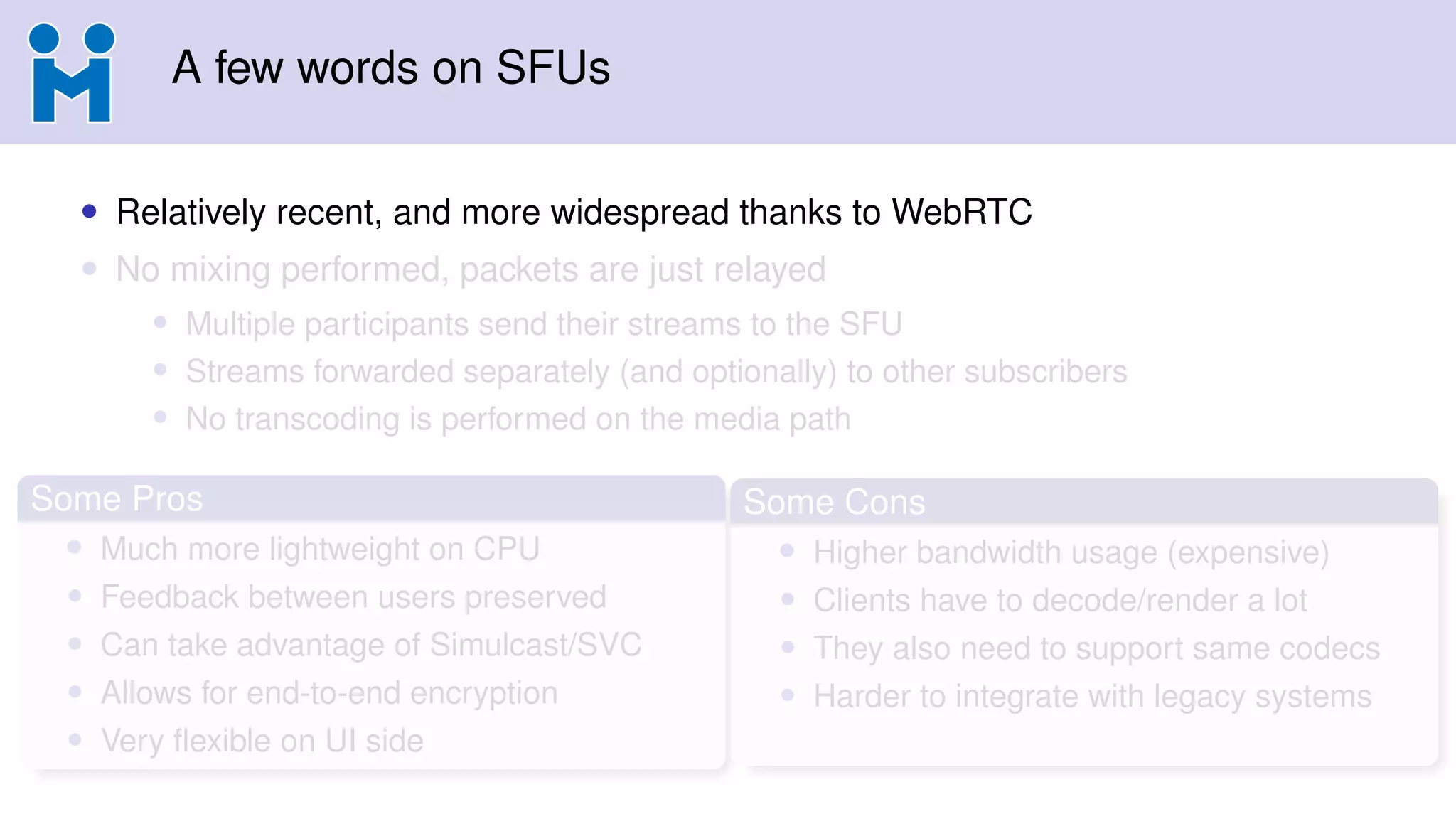 A few words on SFUs
• Relatively recent, and more widespread thanks to WebRTC
• No mixing performed, packets are just relayed
• Multiple participants send their streams to the SFU
• Streams forwarded separately (and optionally) to other subscribers
• No transcoding is performed on the media path
Some Pros
• Much more lightweight on CPU
• Feedback between users preserved
• Can take advantage of Simulcast/SVC
• Allows for end-to-end encryption
• Very ﬂexible on UI side
Some Cons
• Higher bandwidth usage (expensive)
• Clients have to decode/render a lot
• They also need to support same codecs
• Harder to integrate with legacy systems
 