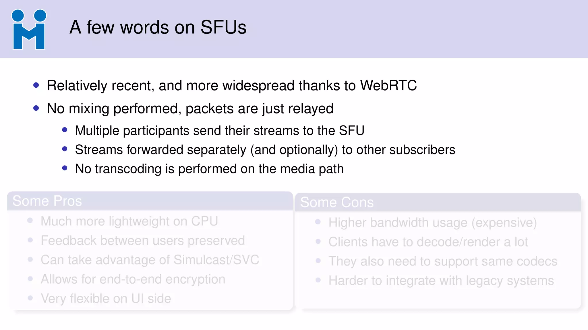 A few words on SFUs
• Relatively recent, and more widespread thanks to WebRTC
• No mixing performed, packets are just relayed
• Multiple participants send their streams to the SFU
• Streams forwarded separately (and optionally) to other subscribers
• No transcoding is performed on the media path
Some Pros
• Much more lightweight on CPU
• Feedback between users preserved
• Can take advantage of Simulcast/SVC
• Allows for end-to-end encryption
• Very ﬂexible on UI side
Some Cons
• Higher bandwidth usage (expensive)
• Clients have to decode/render a lot
• They also need to support same codecs
• Harder to integrate with legacy systems
 
