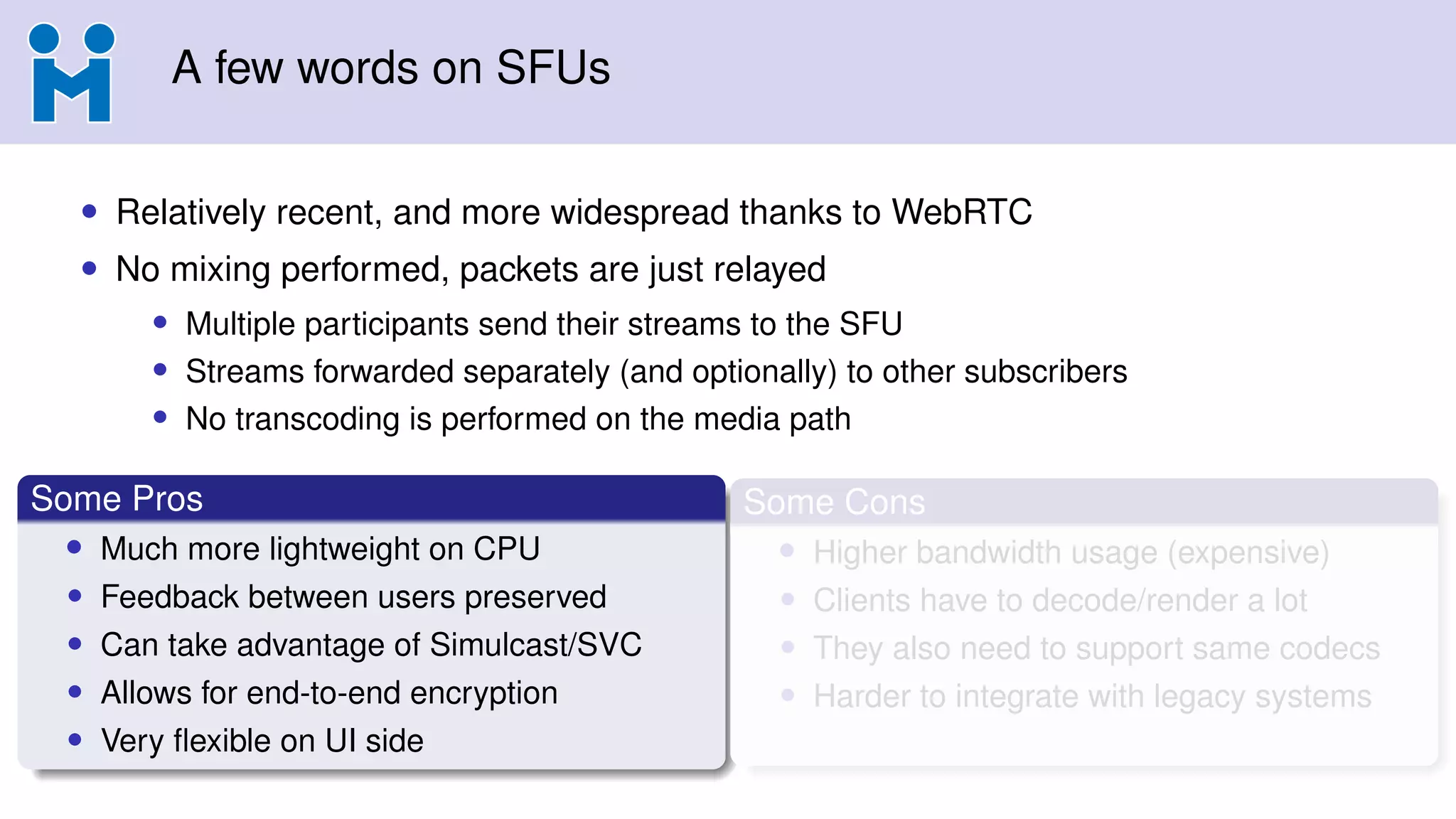 A few words on SFUs
• Relatively recent, and more widespread thanks to WebRTC
• No mixing performed, packets are just relayed
• Multiple participants send their streams to the SFU
• Streams forwarded separately (and optionally) to other subscribers
• No transcoding is performed on the media path
Some Pros
• Much more lightweight on CPU
• Feedback between users preserved
• Can take advantage of Simulcast/SVC
• Allows for end-to-end encryption
• Very ﬂexible on UI side
Some Cons
• Higher bandwidth usage (expensive)
• Clients have to decode/render a lot
• They also need to support same codecs
• Harder to integrate with legacy systems
 