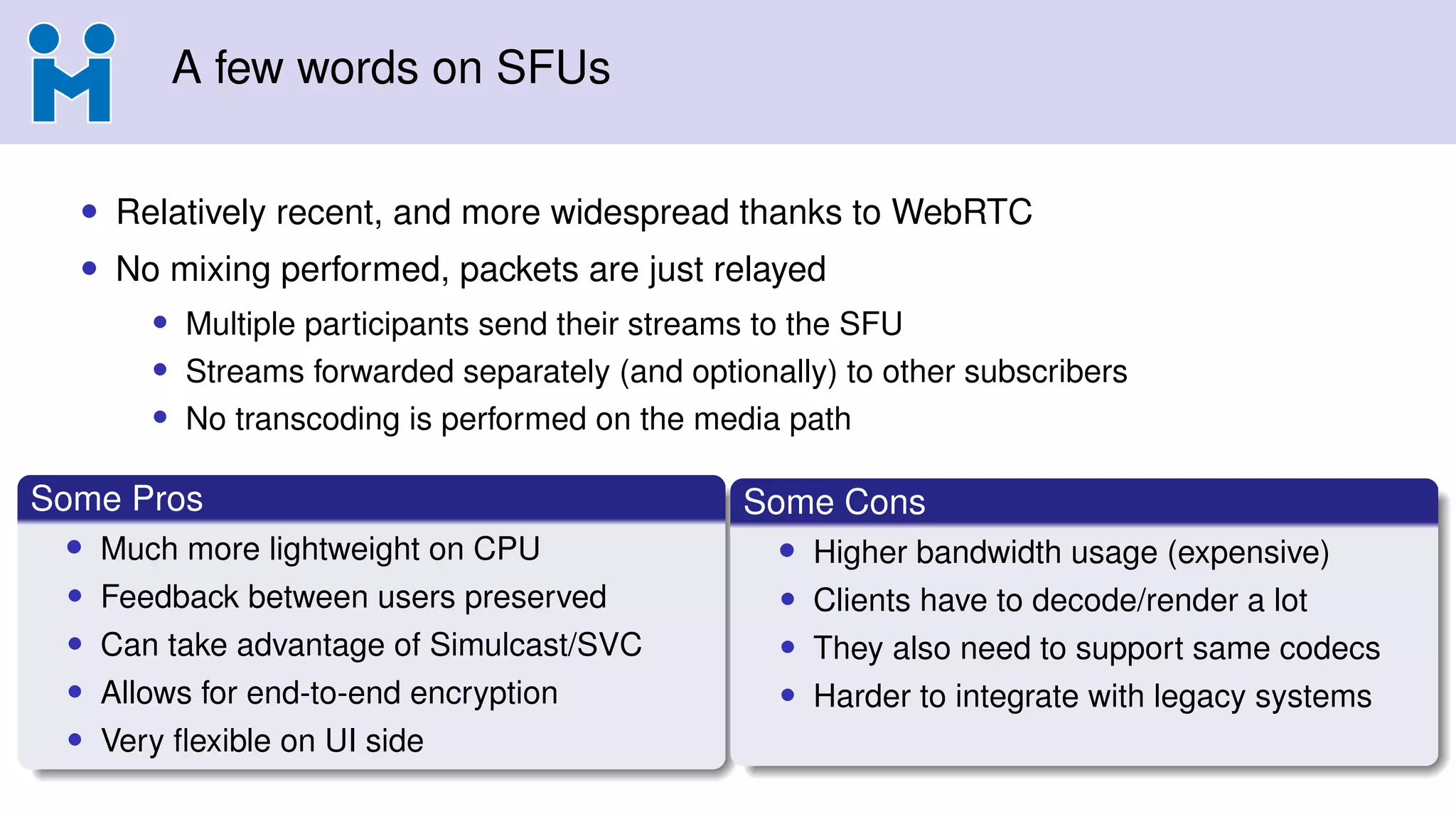 A few words on SFUs
• Relatively recent, and more widespread thanks to WebRTC
• No mixing performed, packets are just relayed
• Multiple participants send their streams to the SFU
• Streams forwarded separately (and optionally) to other subscribers
• No transcoding is performed on the media path
Some Pros
• Much more lightweight on CPU
• Feedback between users preserved
• Can take advantage of Simulcast/SVC
• Allows for end-to-end encryption
• Very ﬂexible on UI side
Some Cons
• Higher bandwidth usage (expensive)
• Clients have to decode/render a lot
• They also need to support same codecs
• Harder to integrate with legacy systems
 
