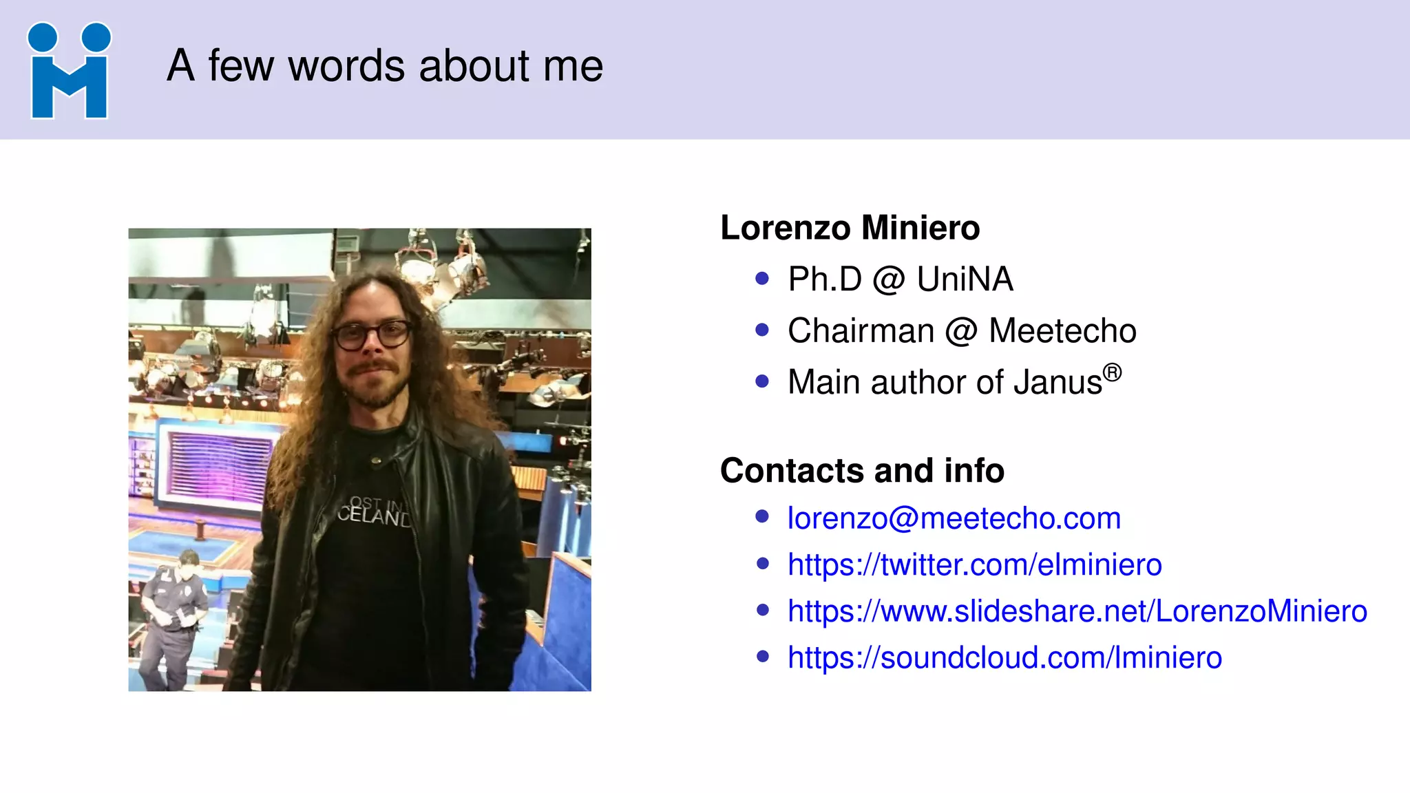 A few words about me
Lorenzo Miniero
• Ph.D @ UniNA
• Chairman @ Meetecho
• Main author of Janus®
Contacts and info
• lorenzo@meetecho.com
• https://twitter.com/elminiero
• https://www.slideshare.net/LorenzoMiniero
• https://soundcloud.com/lminiero
 