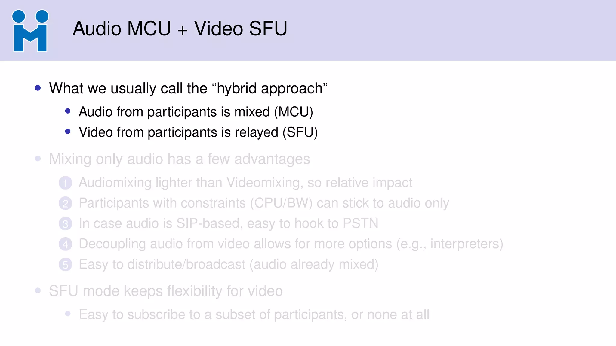 Audio MCU + Video SFU
• What we usually call the “hybrid approach”
• Audio from participants is mixed (MCU)
• Video from participants is relayed (SFU)
• Mixing only audio has a few advantages
1 Audiomixing lighter than Videomixing, so relative impact
2 Participants with constraints (CPU/BW) can stick to audio only
3 In case audio is SIP-based, easy to hook to PSTN
4 Decoupling audio from video allows for more options (e.g., interpreters)
5 Easy to distribute/broadcast (audio already mixed)
• SFU mode keeps ﬂexibility for video
• Easy to subscribe to a subset of participants, or none at all
 