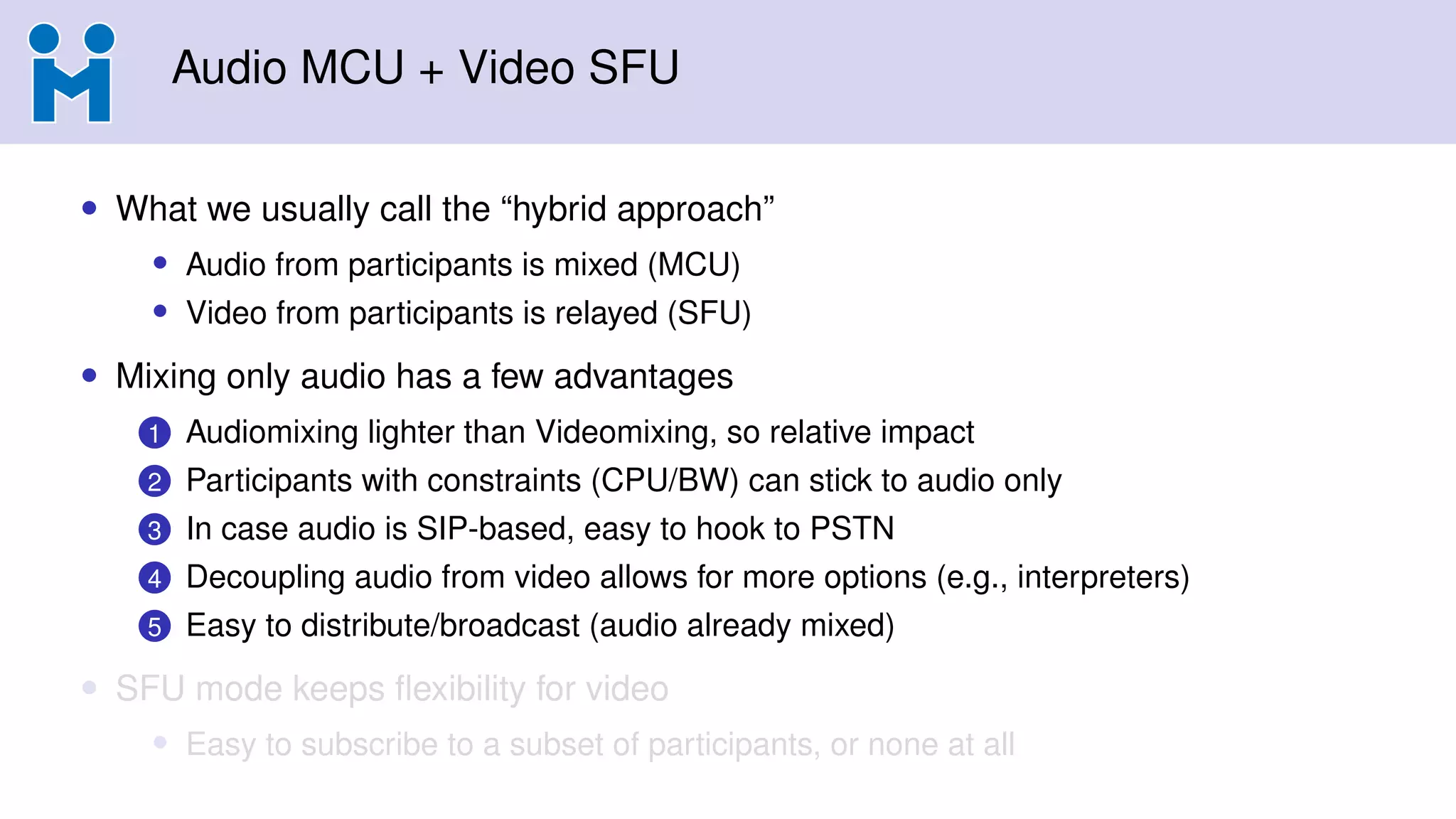 Audio MCU + Video SFU
• What we usually call the “hybrid approach”
• Audio from participants is mixed (MCU)
• Video from participants is relayed (SFU)
• Mixing only audio has a few advantages
1 Audiomixing lighter than Videomixing, so relative impact
2 Participants with constraints (CPU/BW) can stick to audio only
3 In case audio is SIP-based, easy to hook to PSTN
4 Decoupling audio from video allows for more options (e.g., interpreters)
5 Easy to distribute/broadcast (audio already mixed)
• SFU mode keeps ﬂexibility for video
• Easy to subscribe to a subset of participants, or none at all
 