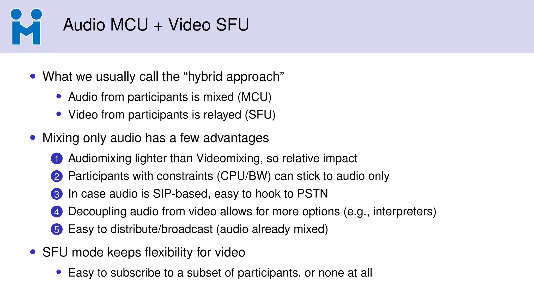 Audio MCU + Video SFU
• What we usually call the “hybrid approach”
• Audio from participants is mixed (MCU)
• Video from participants is relayed (SFU)
• Mixing only audio has a few advantages
1 Audiomixing lighter than Videomixing, so relative impact
2 Participants with constraints (CPU/BW) can stick to audio only
3 In case audio is SIP-based, easy to hook to PSTN
4 Decoupling audio from video allows for more options (e.g., interpreters)
5 Easy to distribute/broadcast (audio already mixed)
• SFU mode keeps ﬂexibility for video
• Easy to subscribe to a subset of participants, or none at all
 