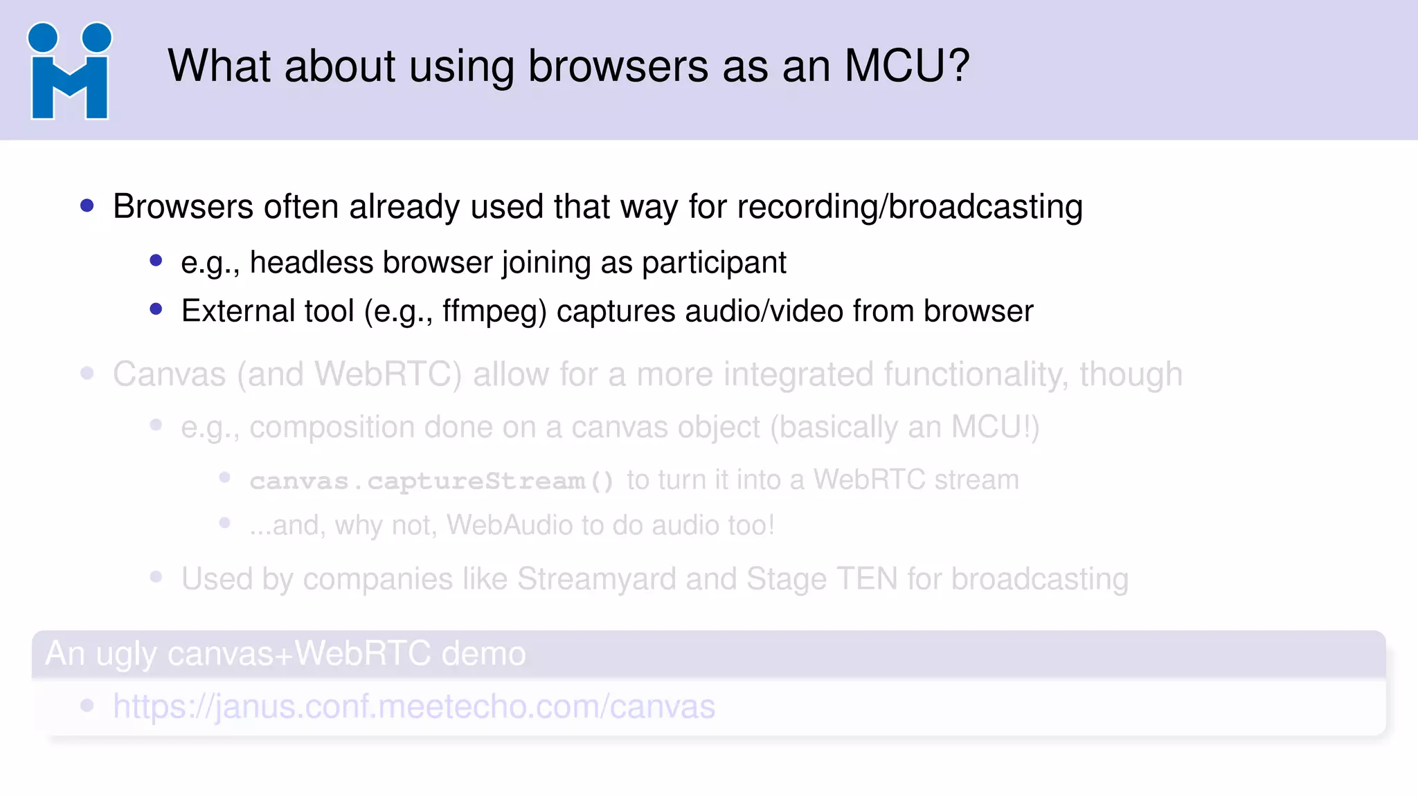 What about using browsers as an MCU?
• Browsers often already used that way for recording/broadcasting
• e.g., headless browser joining as participant
• External tool (e.g., ffmpeg) captures audio/video from browser
• Canvas (and WebRTC) allow for a more integrated functionality, though
• e.g., composition done on a canvas object (basically an MCU!)
• canvas.captureStream() to turn it into a WebRTC stream
• ...and, why not, WebAudio to do audio too!
• Used by companies like Streamyard and Stage TEN for broadcasting
An ugly canvas+WebRTC demo
• https://janus.conf.meetecho.com/canvas
 