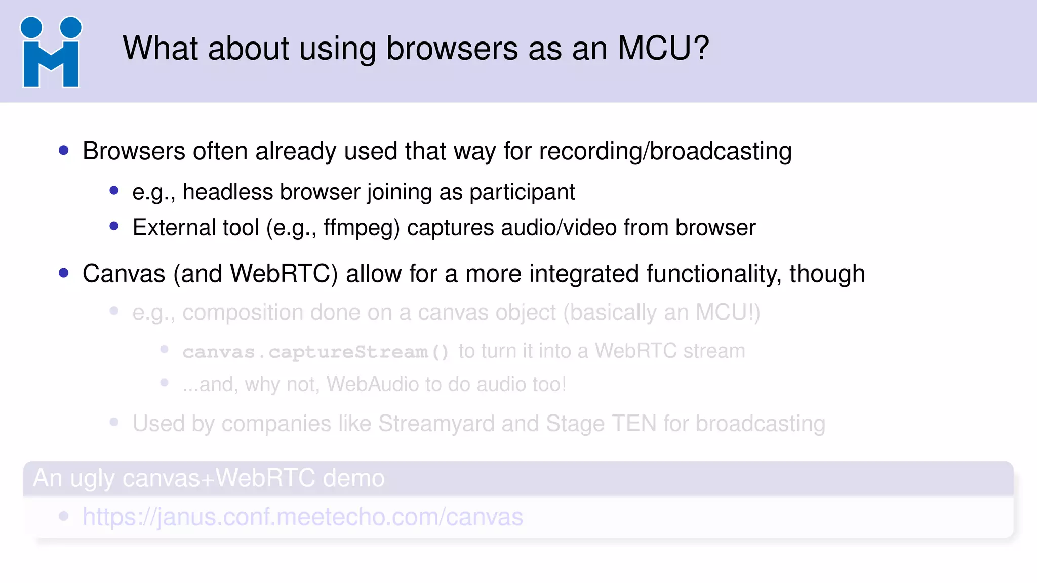 What about using browsers as an MCU?
• Browsers often already used that way for recording/broadcasting
• e.g., headless browser joining as participant
• External tool (e.g., ffmpeg) captures audio/video from browser
• Canvas (and WebRTC) allow for a more integrated functionality, though
• e.g., composition done on a canvas object (basically an MCU!)
• canvas.captureStream() to turn it into a WebRTC stream
• ...and, why not, WebAudio to do audio too!
• Used by companies like Streamyard and Stage TEN for broadcasting
An ugly canvas+WebRTC demo
• https://janus.conf.meetecho.com/canvas
 