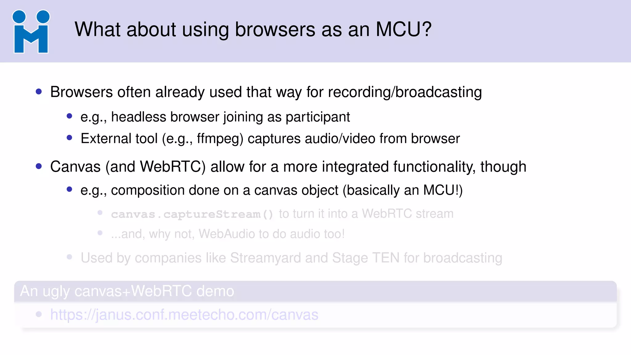 What about using browsers as an MCU?
• Browsers often already used that way for recording/broadcasting
• e.g., headless browser joining as participant
• External tool (e.g., ffmpeg) captures audio/video from browser
• Canvas (and WebRTC) allow for a more integrated functionality, though
• e.g., composition done on a canvas object (basically an MCU!)
• canvas.captureStream() to turn it into a WebRTC stream
• ...and, why not, WebAudio to do audio too!
• Used by companies like Streamyard and Stage TEN for broadcasting
An ugly canvas+WebRTC demo
• https://janus.conf.meetecho.com/canvas
 