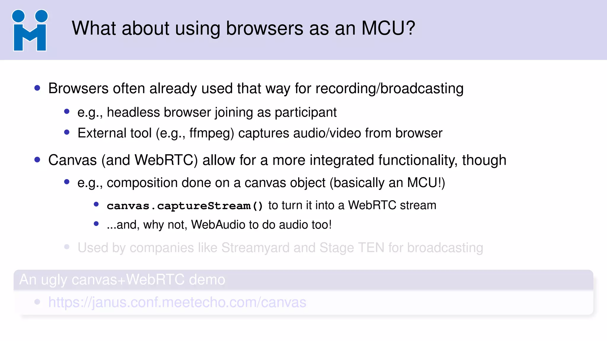 What about using browsers as an MCU?
• Browsers often already used that way for recording/broadcasting
• e.g., headless browser joining as participant
• External tool (e.g., ffmpeg) captures audio/video from browser
• Canvas (and WebRTC) allow for a more integrated functionality, though
• e.g., composition done on a canvas object (basically an MCU!)
• canvas.captureStream() to turn it into a WebRTC stream
• ...and, why not, WebAudio to do audio too!
• Used by companies like Streamyard and Stage TEN for broadcasting
An ugly canvas+WebRTC demo
• https://janus.conf.meetecho.com/canvas
 