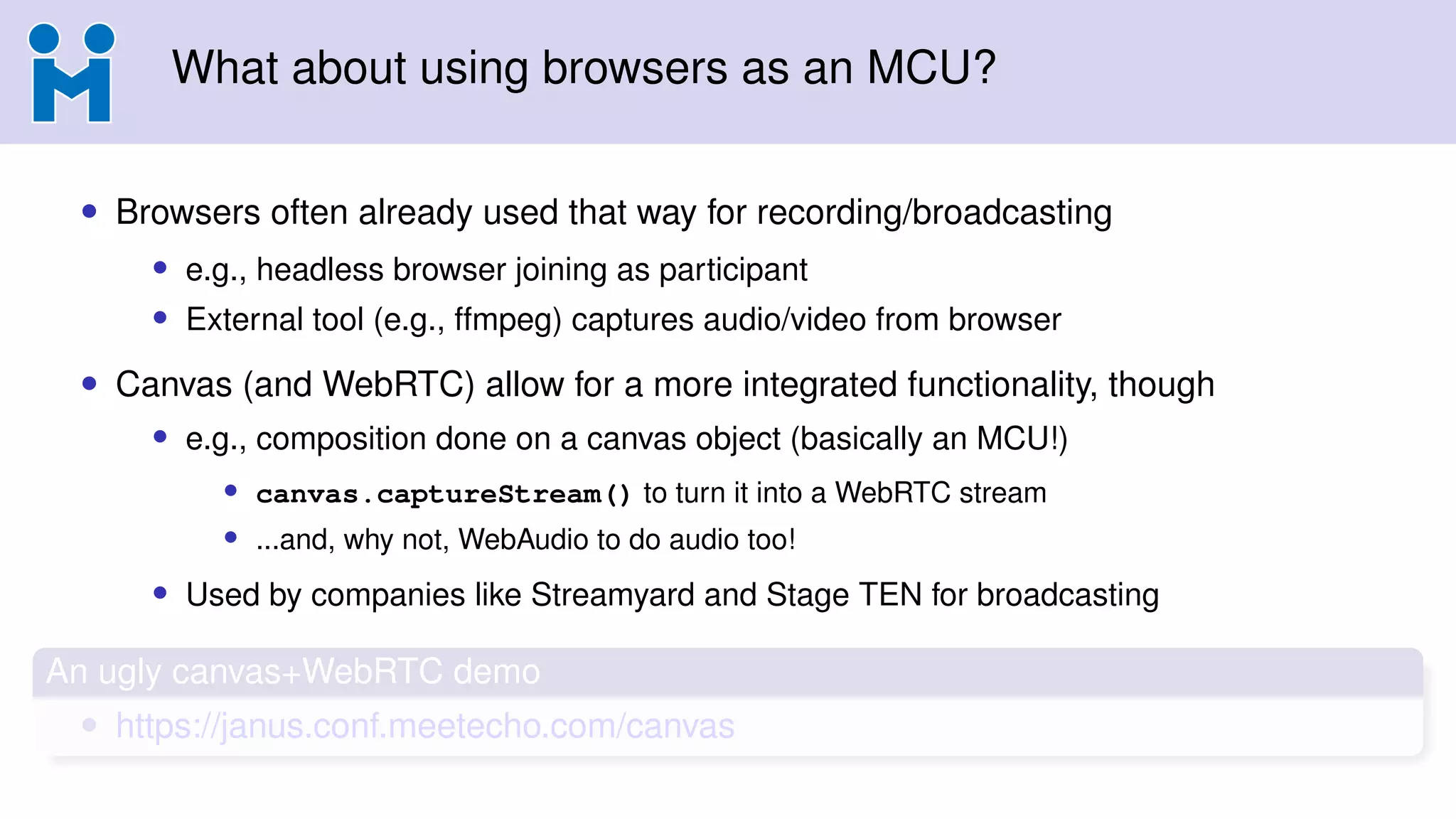 What about using browsers as an MCU?
• Browsers often already used that way for recording/broadcasting
• e.g., headless browser joining as participant
• External tool (e.g., ffmpeg) captures audio/video from browser
• Canvas (and WebRTC) allow for a more integrated functionality, though
• e.g., composition done on a canvas object (basically an MCU!)
• canvas.captureStream() to turn it into a WebRTC stream
• ...and, why not, WebAudio to do audio too!
• Used by companies like Streamyard and Stage TEN for broadcasting
An ugly canvas+WebRTC demo
• https://janus.conf.meetecho.com/canvas
 
