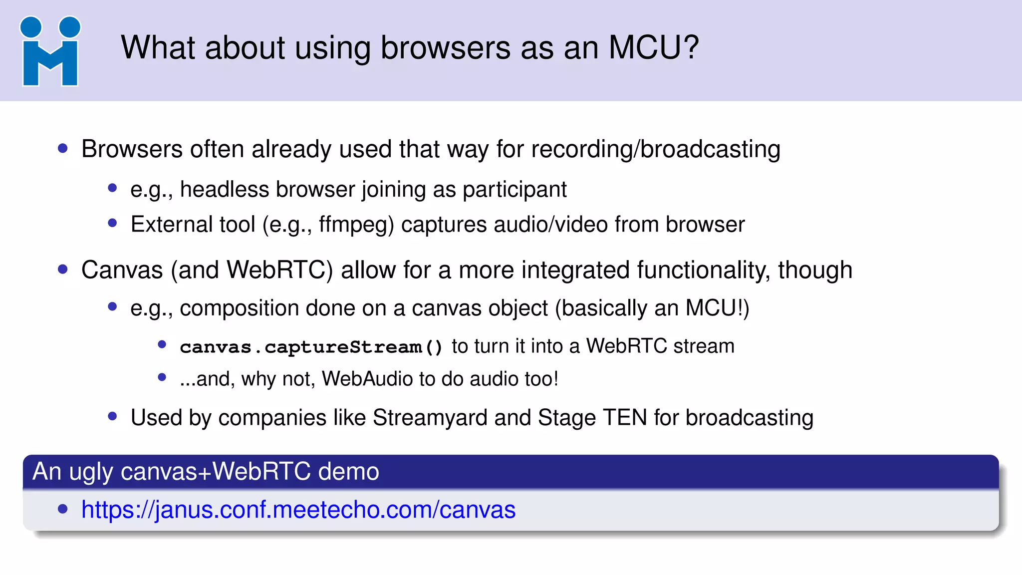 What about using browsers as an MCU?
• Browsers often already used that way for recording/broadcasting
• e.g., headless browser joining as participant
• External tool (e.g., ffmpeg) captures audio/video from browser
• Canvas (and WebRTC) allow for a more integrated functionality, though
• e.g., composition done on a canvas object (basically an MCU!)
• canvas.captureStream() to turn it into a WebRTC stream
• ...and, why not, WebAudio to do audio too!
• Used by companies like Streamyard and Stage TEN for broadcasting
An ugly canvas+WebRTC demo
• https://janus.conf.meetecho.com/canvas
 