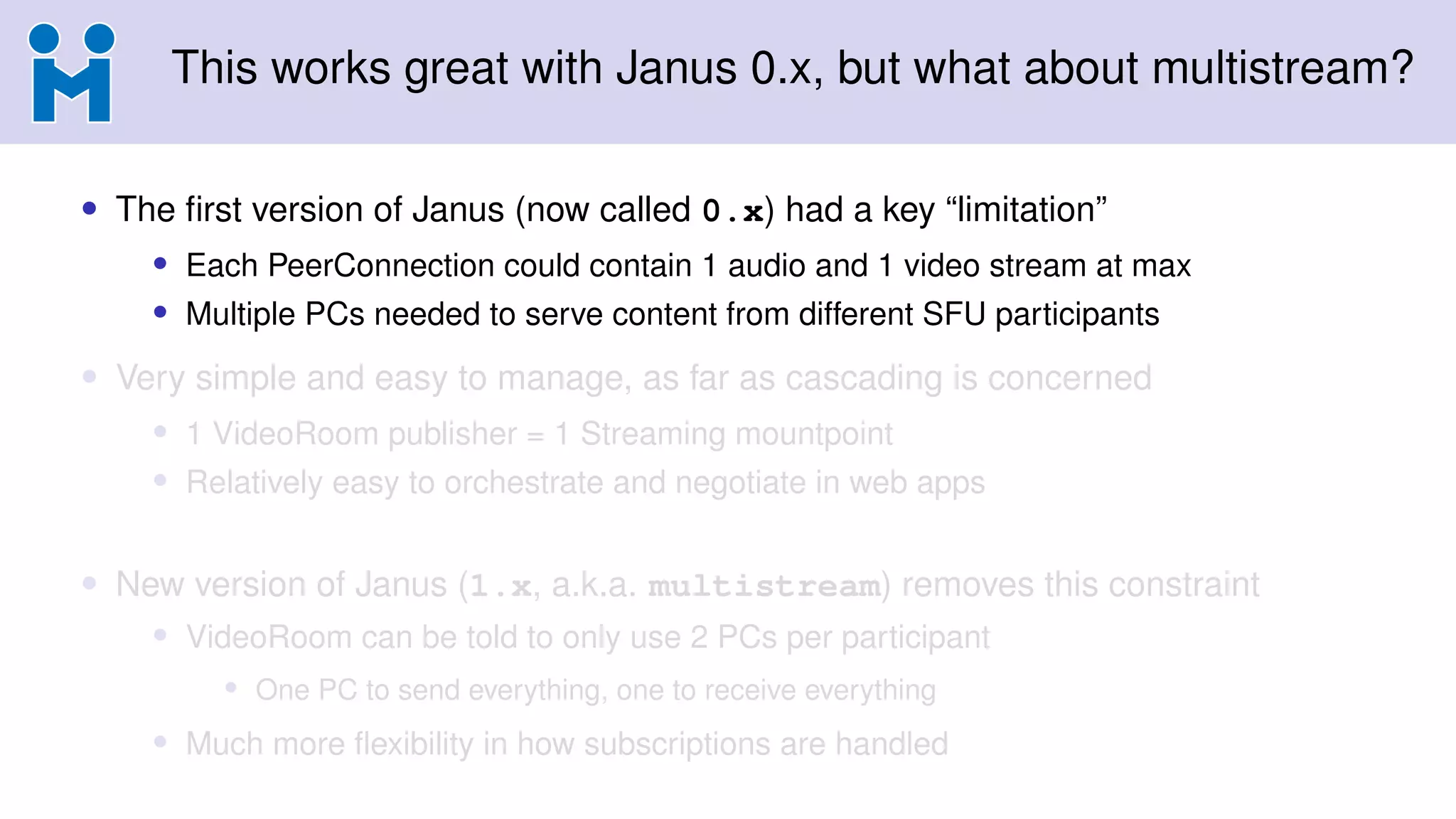 This works great with Janus 0.x, but what about multistream?
• The first version of Janus (now called 0.x) had a key “limitation”
• Each PeerConnection could contain 1 audio and 1 video stream at max
• Multiple PCs needed to serve content from different SFU participants
• Very simple and easy to manage, as far as cascading is concerned
• 1 VideoRoom publisher = 1 Streaming mountpoint
• Relatively easy to orchestrate and negotiate in web apps
• New version of Janus (1.x, a.k.a. multistream) removes this constraint
• VideoRoom can be told to only use 2 PCs per participant
• One PC to send everything, one to receive everything
• Much more flexibility in how subscriptions are handled
 