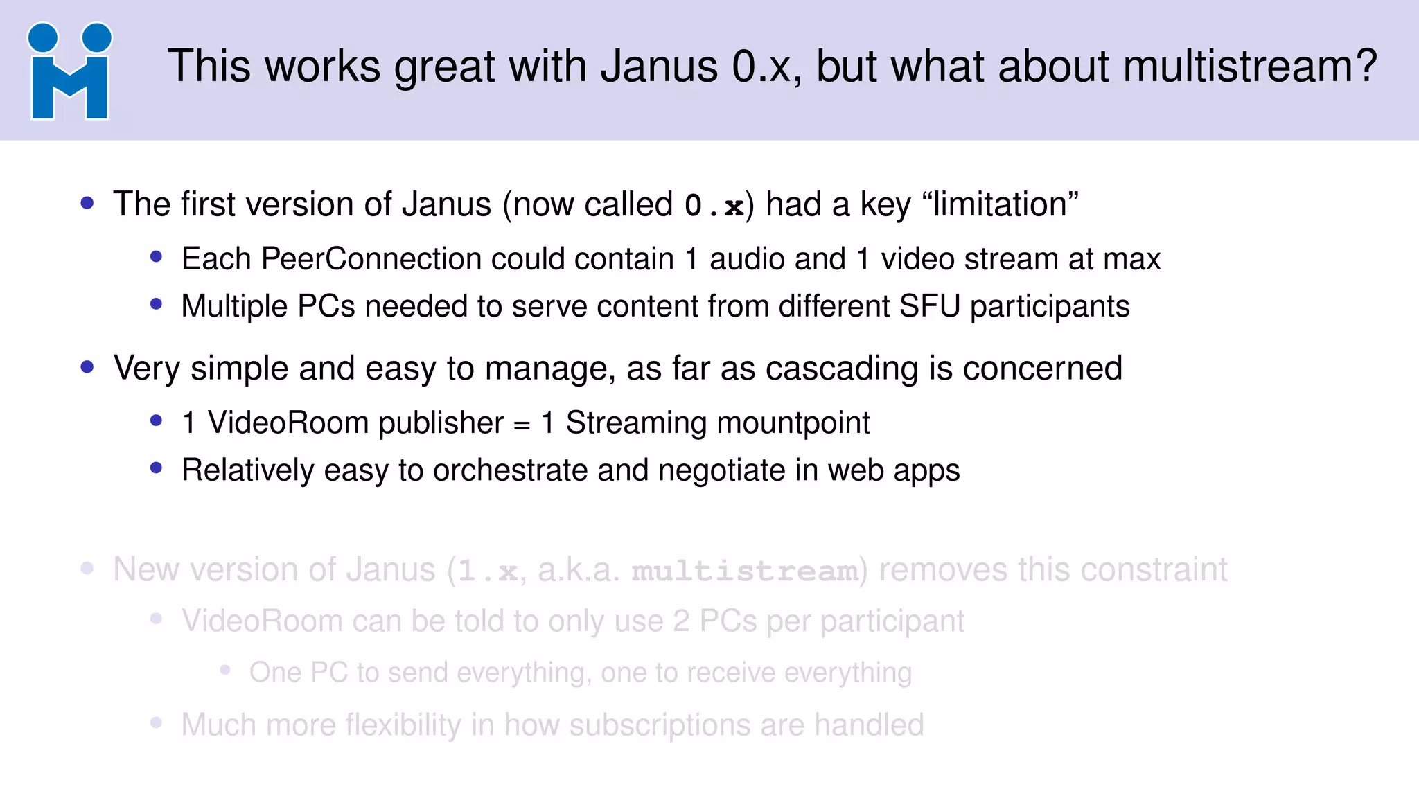 This works great with Janus 0.x, but what about multistream?
• The first version of Janus (now called 0.x) had a key “limitation”
• Each PeerConnection could contain 1 audio and 1 video stream at max
• Multiple PCs needed to serve content from different SFU participants
• Very simple and easy to manage, as far as cascading is concerned
• 1 VideoRoom publisher = 1 Streaming mountpoint
• Relatively easy to orchestrate and negotiate in web apps
• New version of Janus (1.x, a.k.a. multistream) removes this constraint
• VideoRoom can be told to only use 2 PCs per participant
• One PC to send everything, one to receive everything
• Much more flexibility in how subscriptions are handled
 