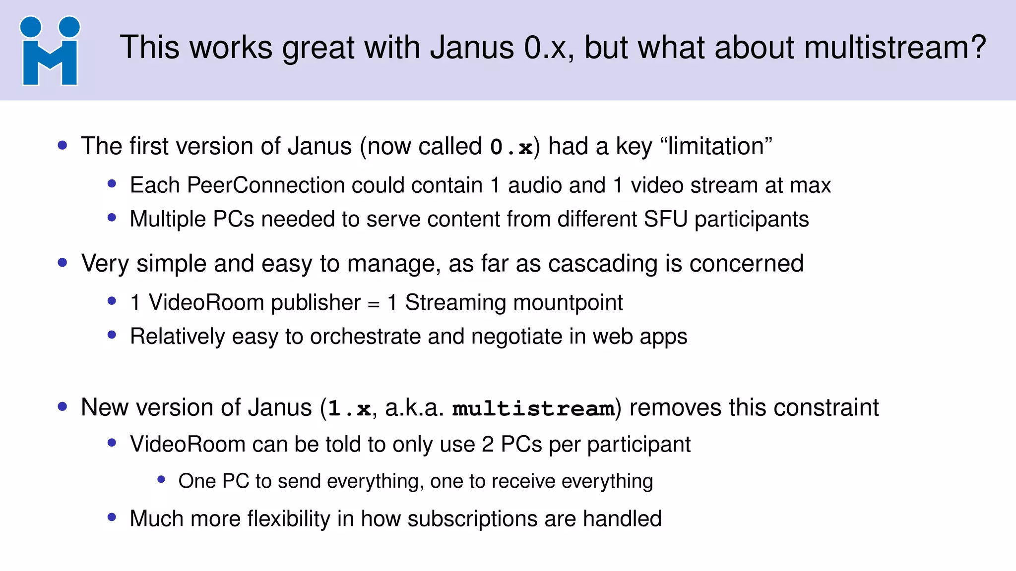 This works great with Janus 0.x, but what about multistream?
• The first version of Janus (now called 0.x) had a key “limitation”
• Each PeerConnection could contain 1 audio and 1 video stream at max
• Multiple PCs needed to serve content from different SFU participants
• Very simple and easy to manage, as far as cascading is concerned
• 1 VideoRoom publisher = 1 Streaming mountpoint
• Relatively easy to orchestrate and negotiate in web apps
• New version of Janus (1.x, a.k.a. multistream) removes this constraint
• VideoRoom can be told to only use 2 PCs per participant
• One PC to send everything, one to receive everything
• Much more flexibility in how subscriptions are handled
 