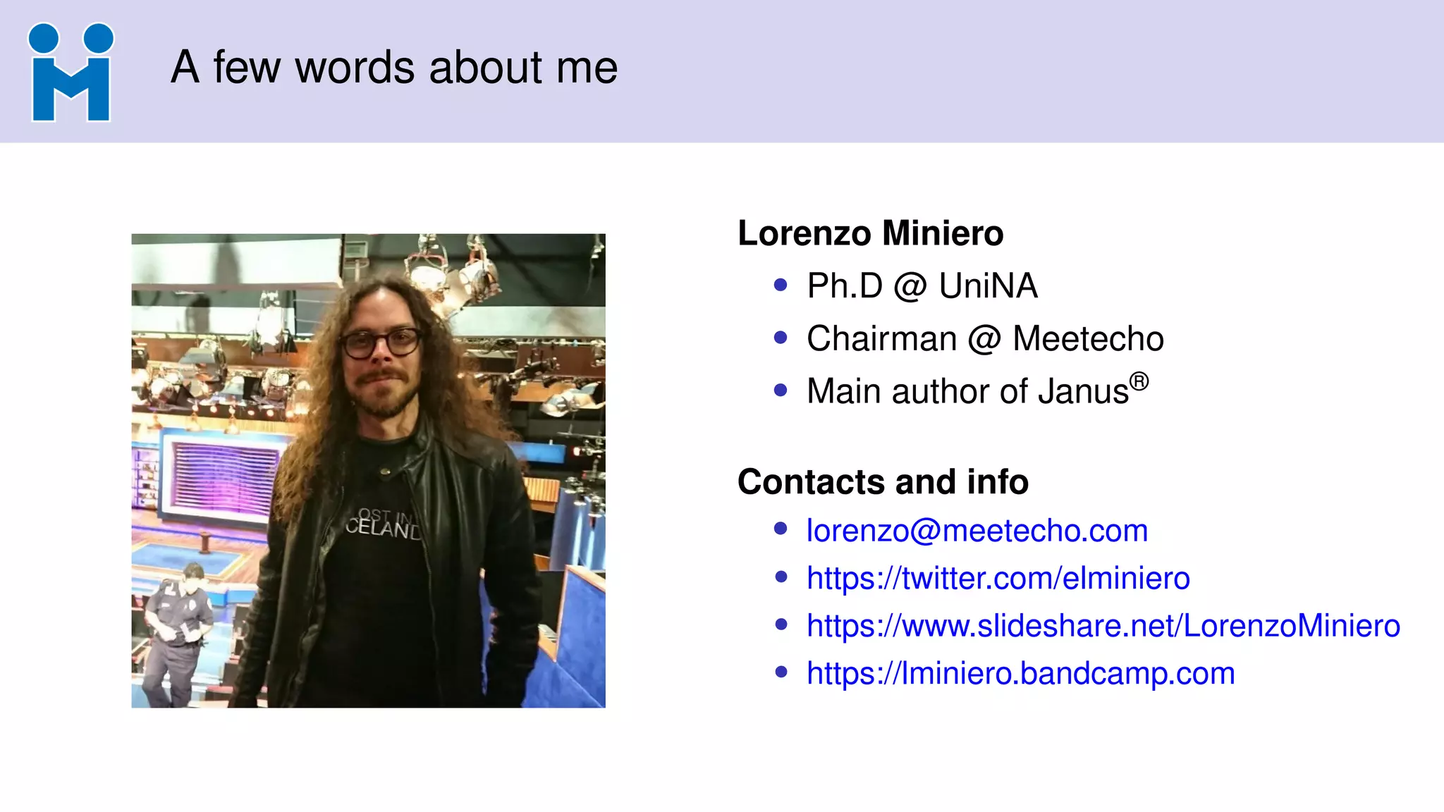 A few words about me
Lorenzo Miniero
• Ph.D @ UniNA
• Chairman @ Meetecho
• Main author of Janus®
Contacts and info
• lorenzo@meetecho.com
• https://twitter.com/elminiero
• https://www.slideshare.net/LorenzoMiniero
• https://lminiero.bandcamp.com
 