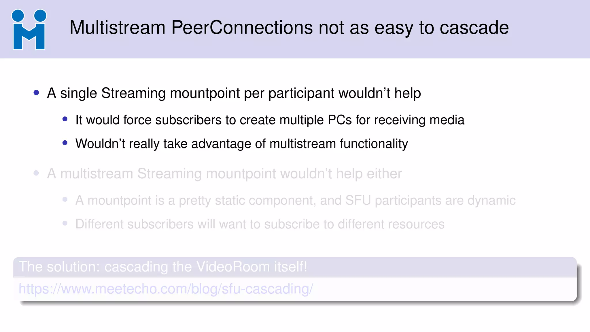 Multistream PeerConnections not as easy to cascade
• A single Streaming mountpoint per participant wouldn’t help
• It would force subscribers to create multiple PCs for receiving media
• Wouldn’t really take advantage of multistream functionality
• A multistream Streaming mountpoint wouldn’t help either
• A mountpoint is a pretty static component, and SFU participants are dynamic
• Different subscribers will want to subscribe to different resources
The solution: cascading the VideoRoom itself!
https://www.meetecho.com/blog/sfu-cascading/
 