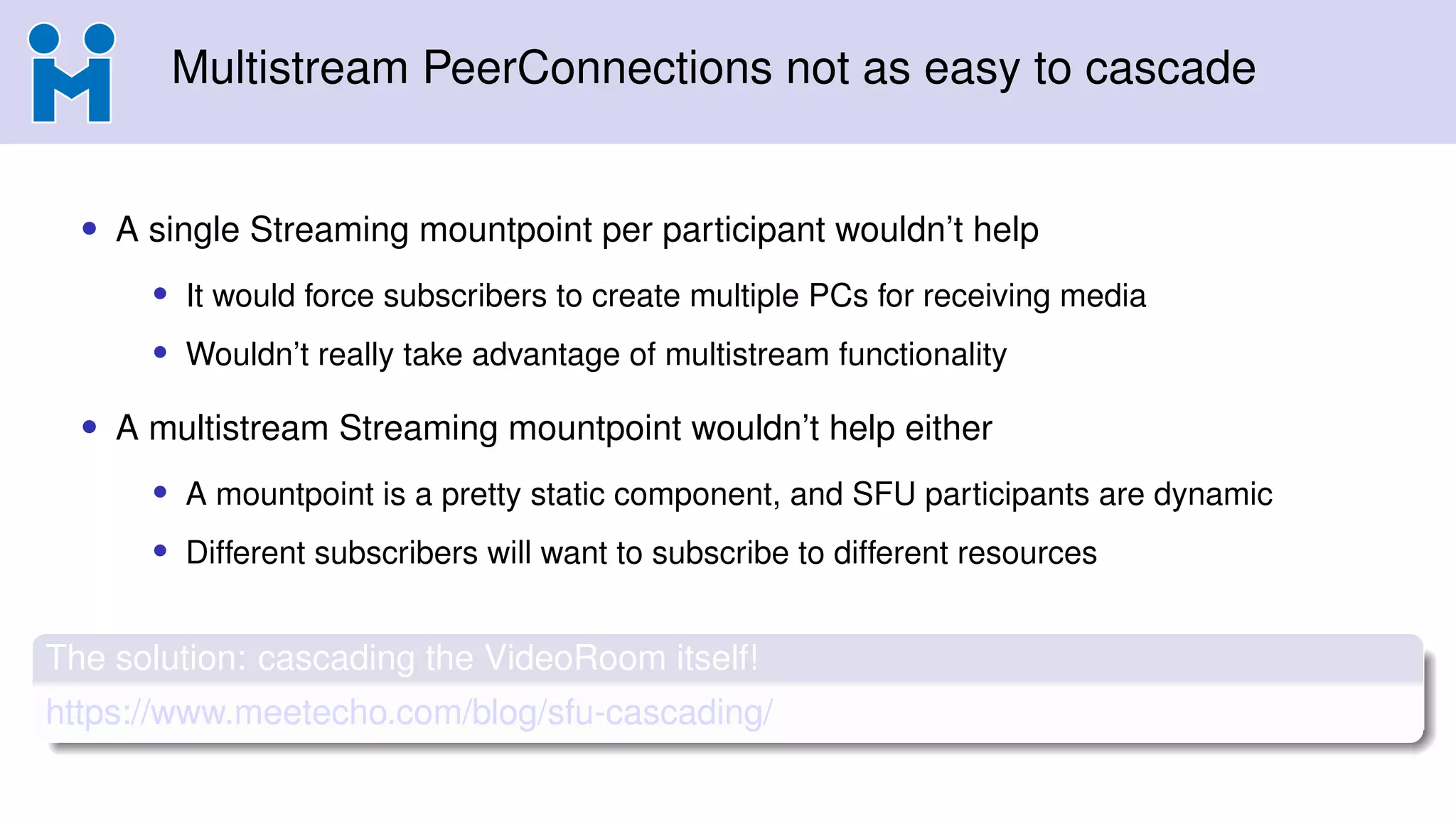 Multistream PeerConnections not as easy to cascade
• A single Streaming mountpoint per participant wouldn’t help
• It would force subscribers to create multiple PCs for receiving media
• Wouldn’t really take advantage of multistream functionality
• A multistream Streaming mountpoint wouldn’t help either
• A mountpoint is a pretty static component, and SFU participants are dynamic
• Different subscribers will want to subscribe to different resources
The solution: cascading the VideoRoom itself!
https://www.meetecho.com/blog/sfu-cascading/
 