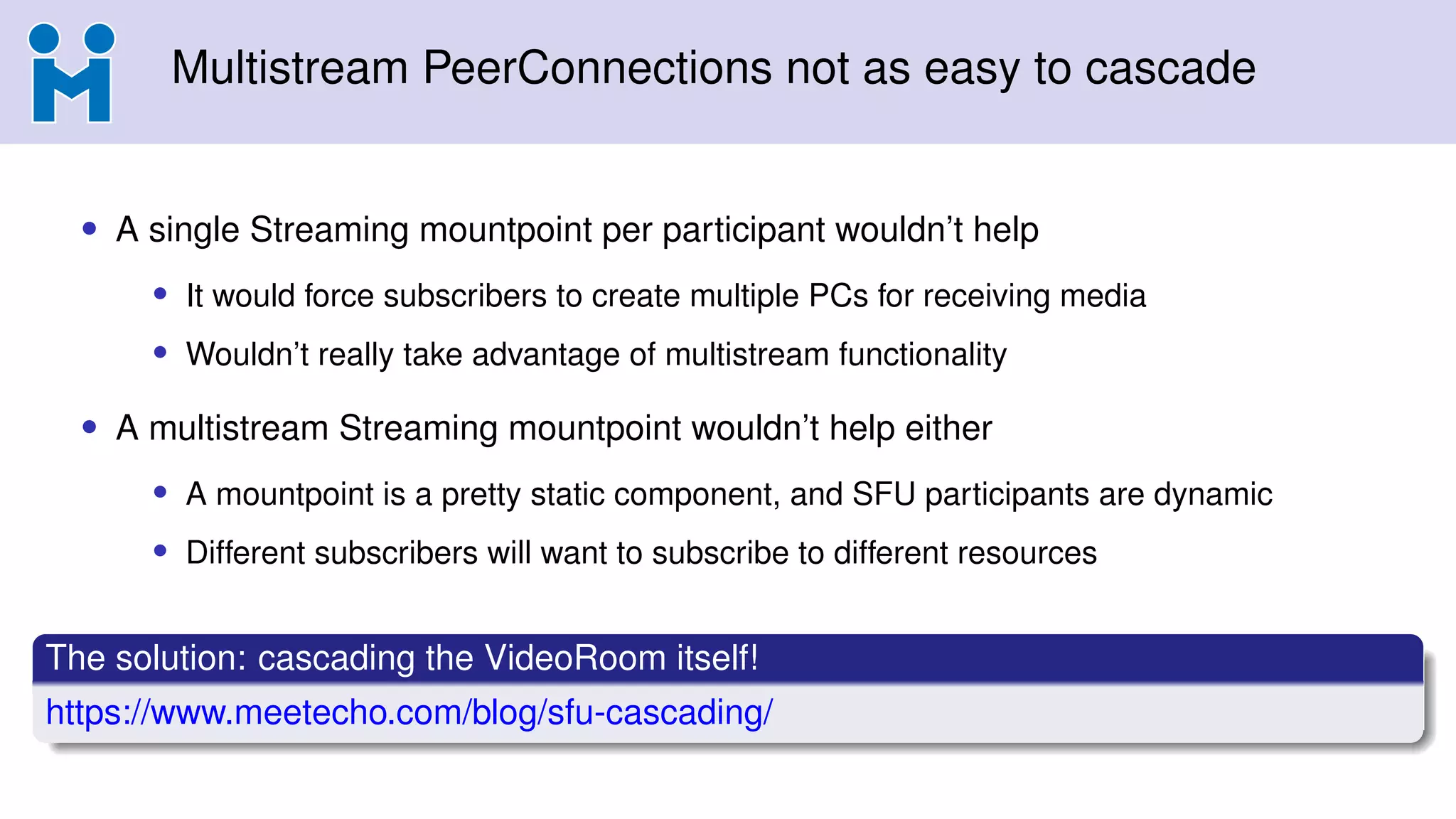 Multistream PeerConnections not as easy to cascade
• A single Streaming mountpoint per participant wouldn’t help
• It would force subscribers to create multiple PCs for receiving media
• Wouldn’t really take advantage of multistream functionality
• A multistream Streaming mountpoint wouldn’t help either
• A mountpoint is a pretty static component, and SFU participants are dynamic
• Different subscribers will want to subscribe to different resources
The solution: cascading the VideoRoom itself!
https://www.meetecho.com/blog/sfu-cascading/
 
