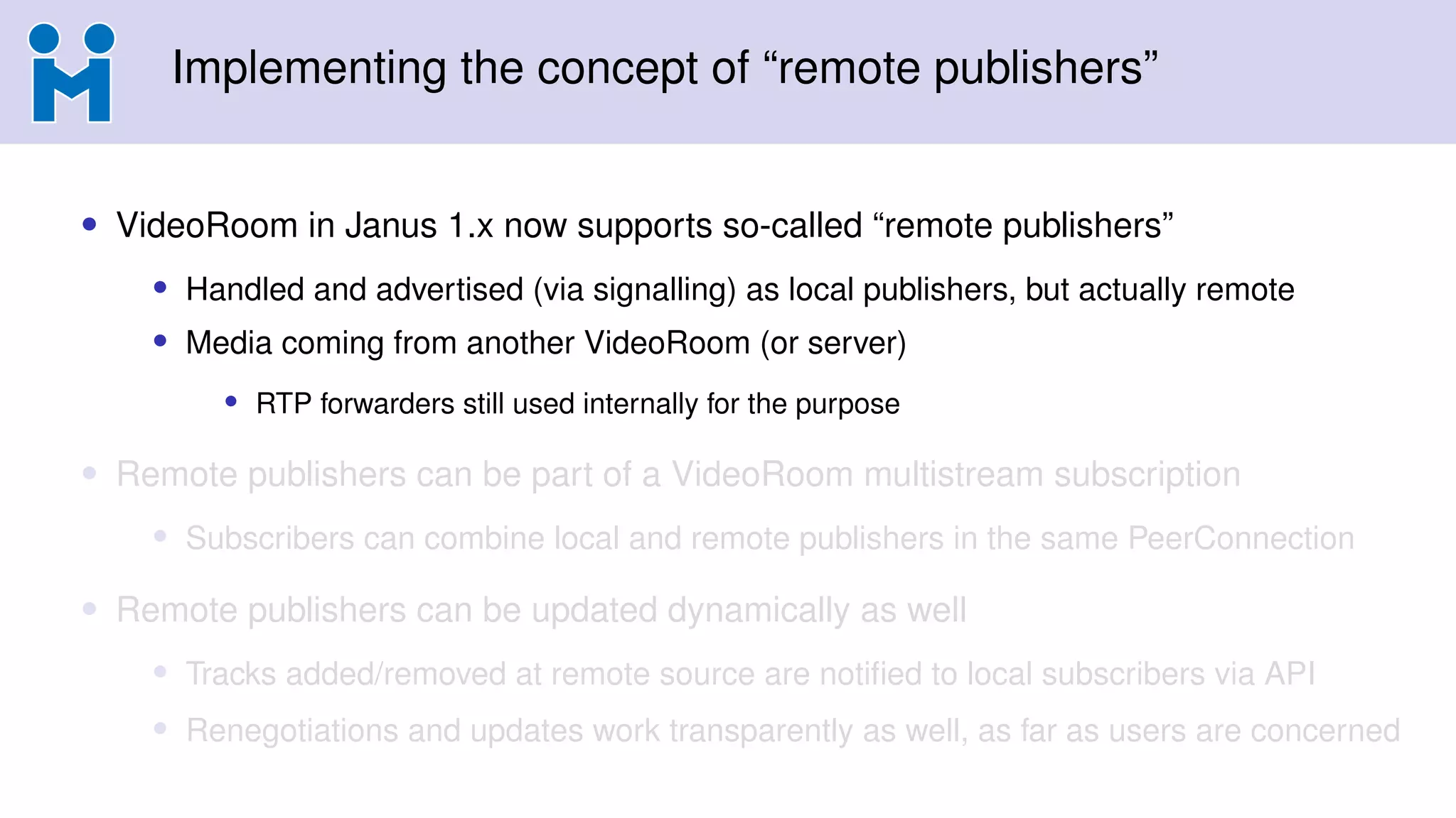 Implementing the concept of “remote publishers”
• VideoRoom in Janus 1.x now supports so-called “remote publishers”
• Handled and advertised (via signalling) as local publishers, but actually remote
• Media coming from another VideoRoom (or server)
• RTP forwarders still used internally for the purpose
• Remote publishers can be part of a VideoRoom multistream subscription
• Subscribers can combine local and remote publishers in the same PeerConnection
• Remote publishers can be updated dynamically as well
• Tracks added/removed at remote source are notified to local subscribers via API
• Renegotiations and updates work transparently as well, as far as users are concerned
 
