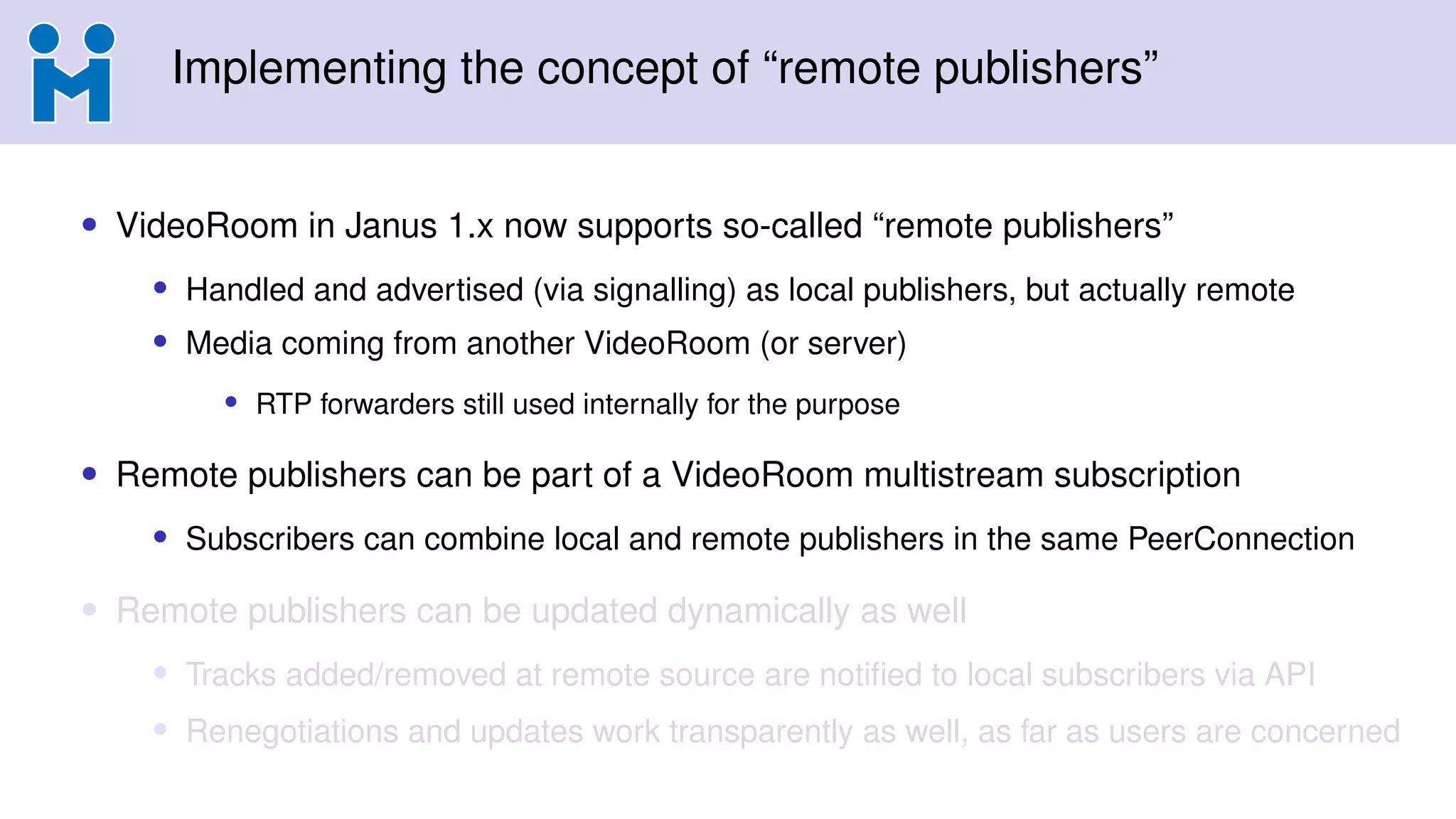 Implementing the concept of “remote publishers”
• VideoRoom in Janus 1.x now supports so-called “remote publishers”
• Handled and advertised (via signalling) as local publishers, but actually remote
• Media coming from another VideoRoom (or server)
• RTP forwarders still used internally for the purpose
• Remote publishers can be part of a VideoRoom multistream subscription
• Subscribers can combine local and remote publishers in the same PeerConnection
• Remote publishers can be updated dynamically as well
• Tracks added/removed at remote source are notified to local subscribers via API
• Renegotiations and updates work transparently as well, as far as users are concerned
 