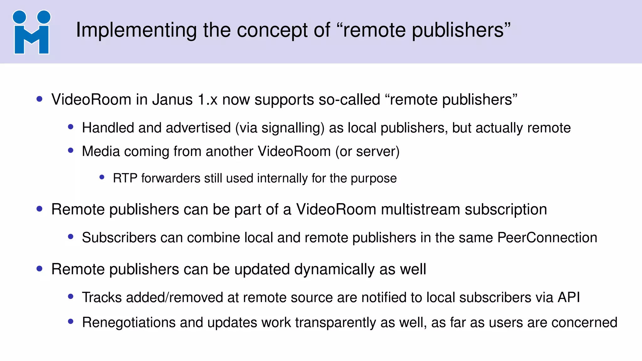 Implementing the concept of “remote publishers”
• VideoRoom in Janus 1.x now supports so-called “remote publishers”
• Handled and advertised (via signalling) as local publishers, but actually remote
• Media coming from another VideoRoom (or server)
• RTP forwarders still used internally for the purpose
• Remote publishers can be part of a VideoRoom multistream subscription
• Subscribers can combine local and remote publishers in the same PeerConnection
• Remote publishers can be updated dynamically as well
• Tracks added/removed at remote source are notified to local subscribers via API
• Renegotiations and updates work transparently as well, as far as users are concerned
 