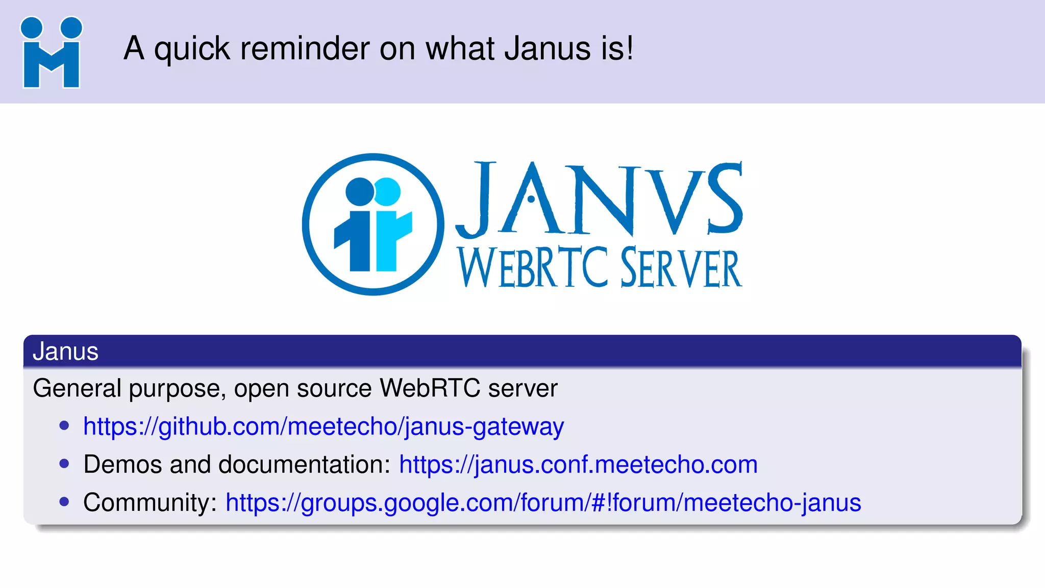 A quick reminder on what Janus is!
Janus
General purpose, open source WebRTC server
• https://github.com/meetecho/janus-gateway
• Demos and documentation: https://janus.conf.meetecho.com
• Community: https://groups.google.com/forum/#!forum/meetecho-janus
 