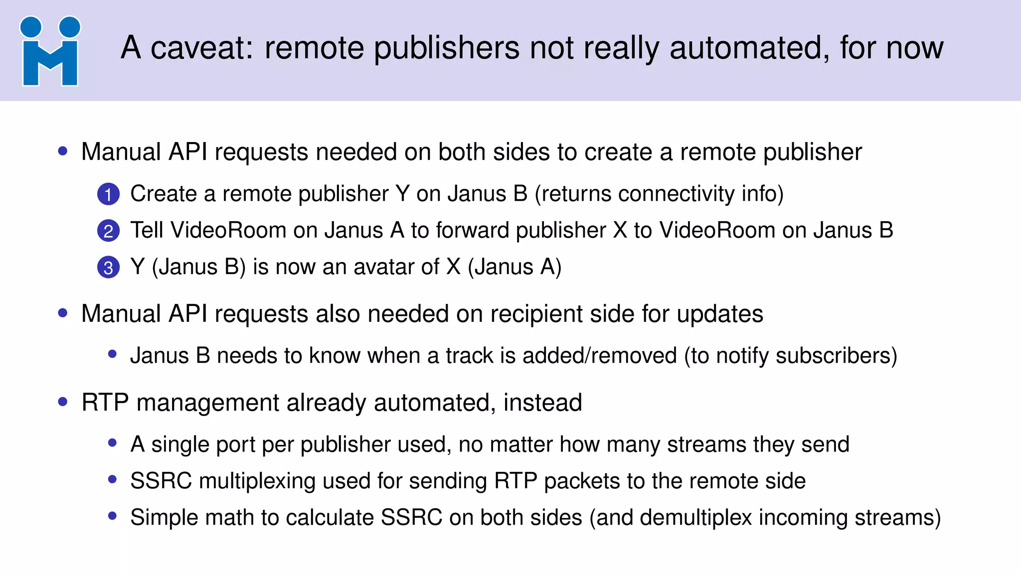 A caveat: remote publishers not really automated, for now
• Manual API requests needed on both sides to create a remote publisher
1 Create a remote publisher Y on Janus B (returns connectivity info)
2 Tell VideoRoom on Janus A to forward publisher X to VideoRoom on Janus B
3 Y (Janus B) is now an avatar of X (Janus A)
• Manual API requests also needed on recipient side for updates
• Janus B needs to know when a track is added/removed (to notify subscribers)
• RTP management already automated, instead
• A single port per publisher used, no matter how many streams they send
• SSRC multiplexing used for sending RTP packets to the remote side
• Simple math to calculate SSRC on both sides (and demultiplex incoming streams)
 