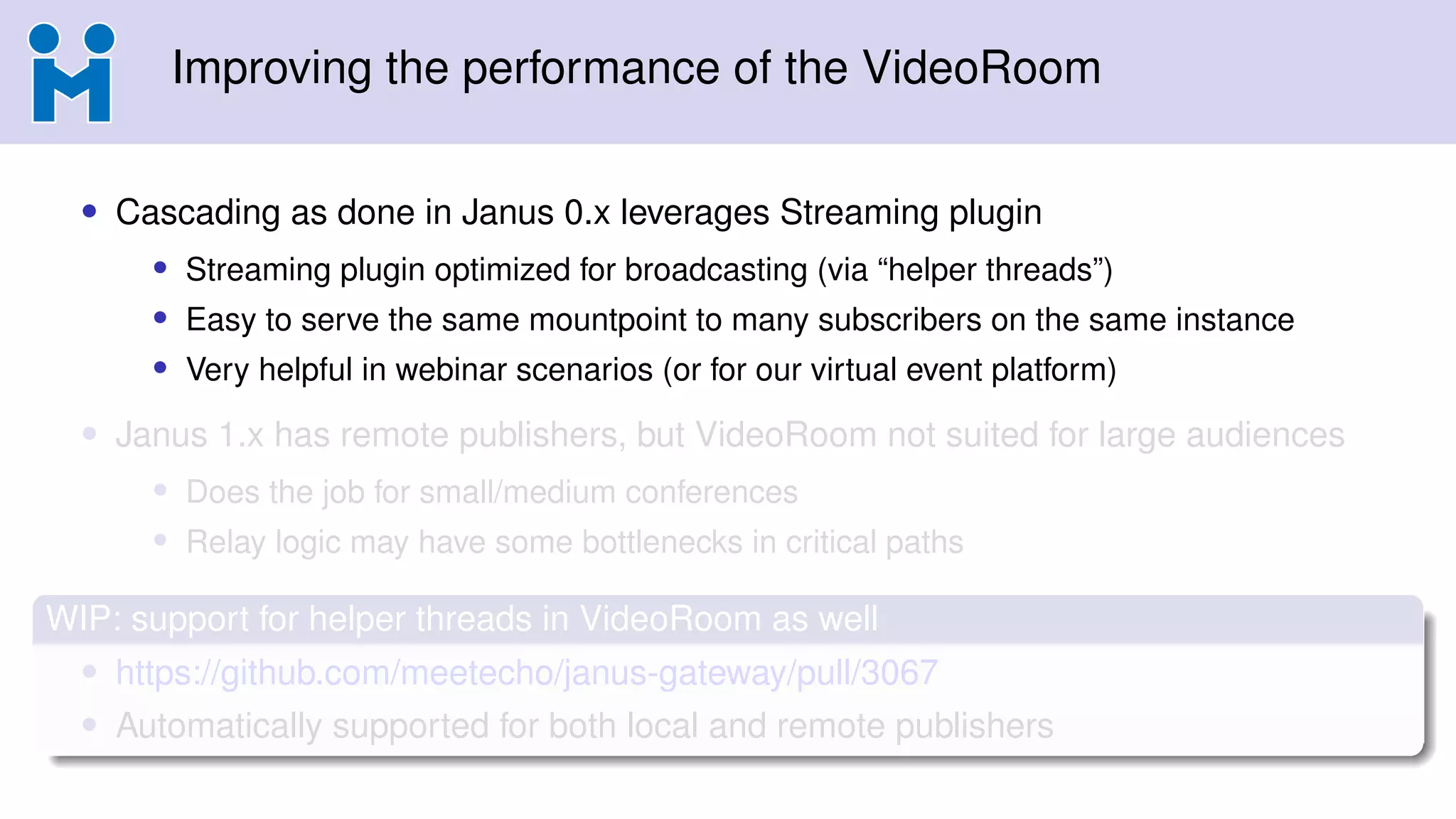 Improving the performance of the VideoRoom
• Cascading as done in Janus 0.x leverages Streaming plugin
• Streaming plugin optimized for broadcasting (via “helper threads”)
• Easy to serve the same mountpoint to many subscribers on the same instance
• Very helpful in webinar scenarios (or for our virtual event platform)
• Janus 1.x has remote publishers, but VideoRoom not suited for large audiences
• Does the job for small/medium conferences
• Relay logic may have some bottlenecks in critical paths
WIP: support for helper threads in VideoRoom as well
• https://github.com/meetecho/janus-gateway/pull/3067
• Automatically supported for both local and remote publishers
 