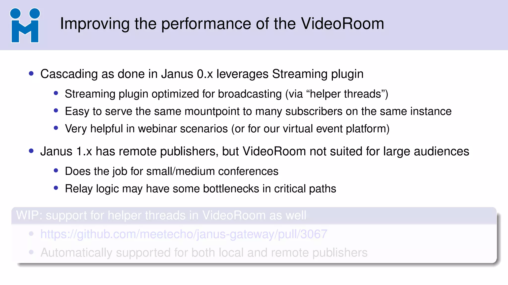 Improving the performance of the VideoRoom
• Cascading as done in Janus 0.x leverages Streaming plugin
• Streaming plugin optimized for broadcasting (via “helper threads”)
• Easy to serve the same mountpoint to many subscribers on the same instance
• Very helpful in webinar scenarios (or for our virtual event platform)
• Janus 1.x has remote publishers, but VideoRoom not suited for large audiences
• Does the job for small/medium conferences
• Relay logic may have some bottlenecks in critical paths
WIP: support for helper threads in VideoRoom as well
• https://github.com/meetecho/janus-gateway/pull/3067
• Automatically supported for both local and remote publishers
 