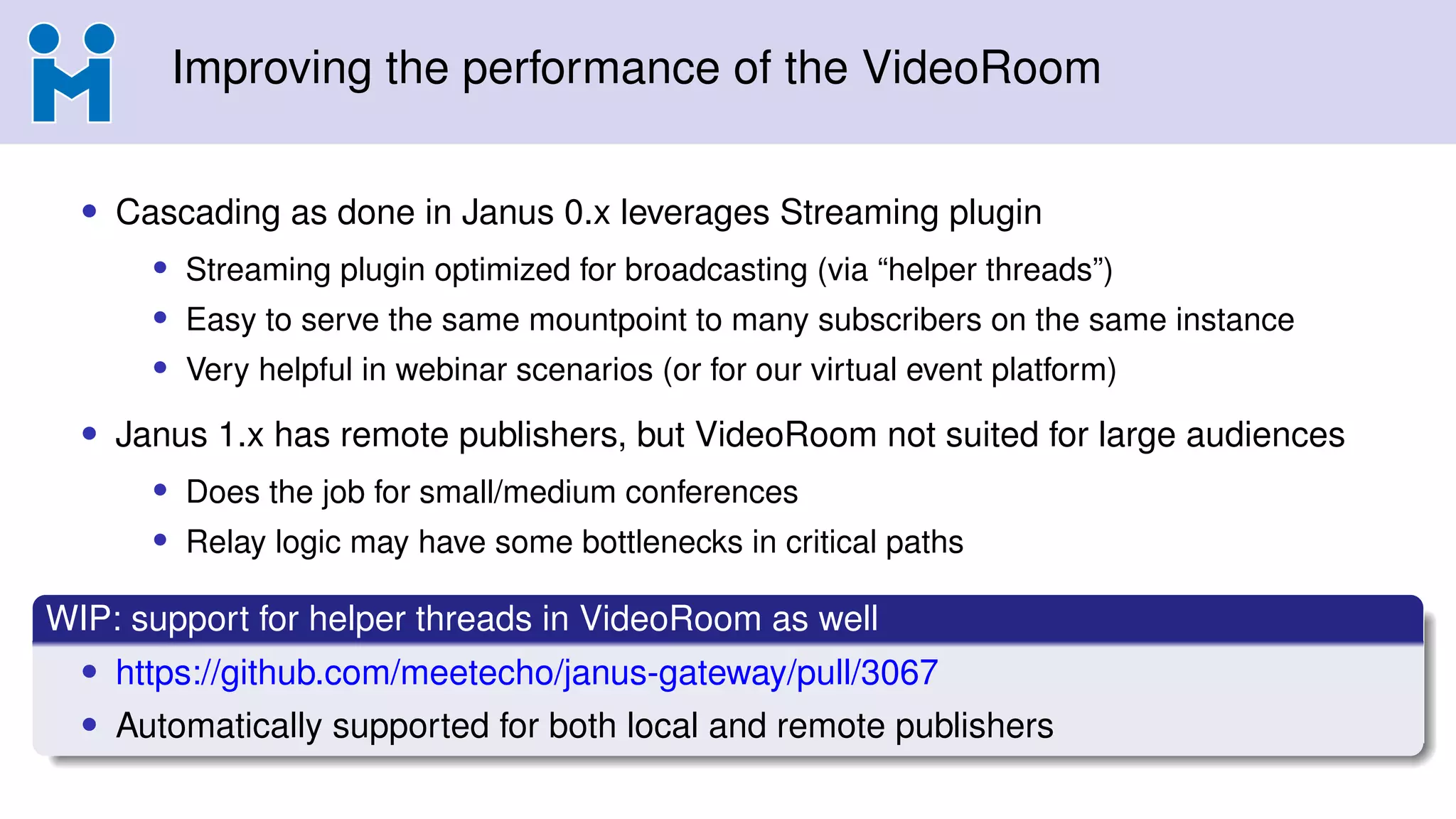 Improving the performance of the VideoRoom
• Cascading as done in Janus 0.x leverages Streaming plugin
• Streaming plugin optimized for broadcasting (via “helper threads”)
• Easy to serve the same mountpoint to many subscribers on the same instance
• Very helpful in webinar scenarios (or for our virtual event platform)
• Janus 1.x has remote publishers, but VideoRoom not suited for large audiences
• Does the job for small/medium conferences
• Relay logic may have some bottlenecks in critical paths
WIP: support for helper threads in VideoRoom as well
• https://github.com/meetecho/janus-gateway/pull/3067
• Automatically supported for both local and remote publishers
 