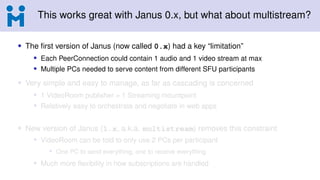 This works great with Janus 0.x, but what about multistream?
• The first version of Janus (now called 0.x) had a key “limitation”
• Each PeerConnection could contain 1 audio and 1 video stream at max
• Multiple PCs needed to serve content from different SFU participants
• Very simple and easy to manage, as far as cascading is concerned
• 1 VideoRoom publisher = 1 Streaming mountpoint
• Relatively easy to orchestrate and negotiate in web apps
• New version of Janus (1.x, a.k.a. multistream) removes this constraint
• VideoRoom can be told to only use 2 PCs per participant
• One PC to send everything, one to receive everything
• Much more flexibility in how subscriptions are handled
 