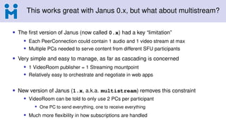 This works great with Janus 0.x, but what about multistream?
• The first version of Janus (now called 0.x) had a key “limitation”
• Each PeerConnection could contain 1 audio and 1 video stream at max
• Multiple PCs needed to serve content from different SFU participants
• Very simple and easy to manage, as far as cascading is concerned
• 1 VideoRoom publisher = 1 Streaming mountpoint
• Relatively easy to orchestrate and negotiate in web apps
• New version of Janus (1.x, a.k.a. multistream) removes this constraint
• VideoRoom can be told to only use 2 PCs per participant
• One PC to send everything, one to receive everything
• Much more flexibility in how subscriptions are handled
 