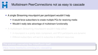 Multistream PeerConnections not as easy to cascade
• A single Streaming mountpoint per participant wouldn’t help
• It would force subscribers to create multiple PCs for receiving media
• Wouldn’t really take advantage of multistream functionality
• A multistream Streaming mountpoint wouldn’t help either
• A mountpoint is a pretty static component, and SFU participants are dynamic
• Different subscribers will want to subscribe to different resources
The solution: cascading the VideoRoom itself!
https://www.meetecho.com/blog/sfu-cascading/
 