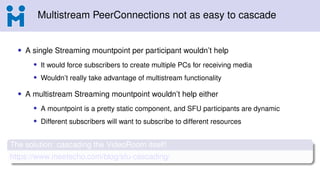 Multistream PeerConnections not as easy to cascade
• A single Streaming mountpoint per participant wouldn’t help
• It would force subscribers to create multiple PCs for receiving media
• Wouldn’t really take advantage of multistream functionality
• A multistream Streaming mountpoint wouldn’t help either
• A mountpoint is a pretty static component, and SFU participants are dynamic
• Different subscribers will want to subscribe to different resources
The solution: cascading the VideoRoom itself!
https://www.meetecho.com/blog/sfu-cascading/
 