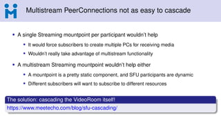 Multistream PeerConnections not as easy to cascade
• A single Streaming mountpoint per participant wouldn’t help
• It would force subscribers to create multiple PCs for receiving media
• Wouldn’t really take advantage of multistream functionality
• A multistream Streaming mountpoint wouldn’t help either
• A mountpoint is a pretty static component, and SFU participants are dynamic
• Different subscribers will want to subscribe to different resources
The solution: cascading the VideoRoom itself!
https://www.meetecho.com/blog/sfu-cascading/
 