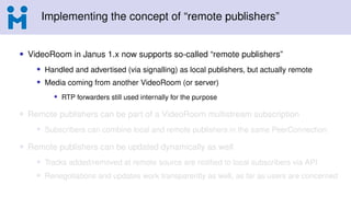 Implementing the concept of “remote publishers”
• VideoRoom in Janus 1.x now supports so-called “remote publishers”
• Handled and advertised (via signalling) as local publishers, but actually remote
• Media coming from another VideoRoom (or server)
• RTP forwarders still used internally for the purpose
• Remote publishers can be part of a VideoRoom multistream subscription
• Subscribers can combine local and remote publishers in the same PeerConnection
• Remote publishers can be updated dynamically as well
• Tracks added/removed at remote source are notified to local subscribers via API
• Renegotiations and updates work transparently as well, as far as users are concerned
 