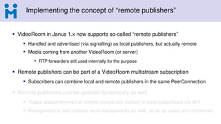 Implementing the concept of “remote publishers”
• VideoRoom in Janus 1.x now supports so-called “remote publishers”
• Handled and advertised (via signalling) as local publishers, but actually remote
• Media coming from another VideoRoom (or server)
• RTP forwarders still used internally for the purpose
• Remote publishers can be part of a VideoRoom multistream subscription
• Subscribers can combine local and remote publishers in the same PeerConnection
• Remote publishers can be updated dynamically as well
• Tracks added/removed at remote source are notified to local subscribers via API
• Renegotiations and updates work transparently as well, as far as users are concerned
 