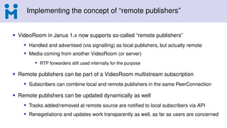 Implementing the concept of “remote publishers”
• VideoRoom in Janus 1.x now supports so-called “remote publishers”
• Handled and advertised (via signalling) as local publishers, but actually remote
• Media coming from another VideoRoom (or server)
• RTP forwarders still used internally for the purpose
• Remote publishers can be part of a VideoRoom multistream subscription
• Subscribers can combine local and remote publishers in the same PeerConnection
• Remote publishers can be updated dynamically as well
• Tracks added/removed at remote source are notified to local subscribers via API
• Renegotiations and updates work transparently as well, as far as users are concerned
 