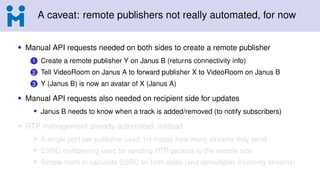 A caveat: remote publishers not really automated, for now
• Manual API requests needed on both sides to create a remote publisher
1 Create a remote publisher Y on Janus B (returns connectivity info)
2 Tell VideoRoom on Janus A to forward publisher X to VideoRoom on Janus B
3 Y (Janus B) is now an avatar of X (Janus A)
• Manual API requests also needed on recipient side for updates
• Janus B needs to know when a track is added/removed (to notify subscribers)
• RTP management already automated, instead
• A single port per publisher used, no matter how many streams they send
• SSRC multiplexing used for sending RTP packets to the remote side
• Simple math to calculate SSRC on both sides (and demultiplex incoming streams)
 